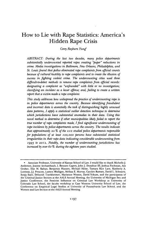 handle is hein.journals/ilr99 and id is 1235 raw text is: 








How to Lie with Rape Statistics: America's

                      Hidden Rape Crisis

                               Corey Rayburn Yung*


     ABSTRACT: During the last two decades, many police departments
     substantially undercounted reported rapes creating paper reductions in
     crime. Media investigations in Baltimore, New Orleans, Philadelphia, and
     St. Louis found that police eliminated rape complaints from official counts
     because of cultural hostility to rape complaints and to create the illusion of
     success in fighting violent crime. The  undercounting  cities used three
     difficult-to-detect methods to remove rape complaints from official records:
     designating a  complaint as unfounded   with little or no investigation;
     classifying an incident as a lesser offense; and, failing to create a written
     report that a victim made a rape complaint.
     This study addresses how widespread the practice of undercounting rape is
     in police departments across the country. Because identifying fraudulent
     and  incorrect data is essentially the task of distinguishing highly unusual
     data patterns, I apply a statistical outlier detection technique to determine
     which jurisdictions have substantial anomalies in their data. Using this
     novel method  to determine if other municipalities likely failed to report the
     true number  of rape complaints made, I find significant undercounting of
     rape incidents by police departments across the country. The results indicate
     that approximately 22 %  of the 210 studied police departments responsible
     for populations of at least loo,ooo  persons have  substantial statistical
     irregularities in their rape data indicating considerable undercounting from
     1995   to 2012. Notably,  the number  of undercounting jurisdictions has
     increased by over 61 % during the eighteen years studied.



   *  Associate Professor, University of Kansas School of Law. I would like to thank Michelle J.
Anderson, Joanne Archambault, 1. Bennett Capers, John J. Donahue III, Joshua Fischman, Aya
Gruber, Dan M. Kahan, Benjamin Hansen, Michael Heise, Tamara Rice Lave, Kimberly A.
Lonsway, J.J. Prescott, Lumen Mulligan, Melissa E. Murray, Carolyn Ramsey, David L. Schwartz,
Sonja Starr, Deborah Tuerkheimer, Marianne Wesson, David Yokum, and the participants of
the Criminal Justice Section at the AALS Annual Meeting, the University of Michigan Sex and
Justice Conference, the Feminist Influence on Criminal Law Workshop at University of
Colorado Law School, the faculty workshop at Case Western University School of Law, the
Conference on Empirical Legal Studies at University of Pennsylvania Law School, and the
Women  and Law Section at the AALS Annual Meeting.


1197


