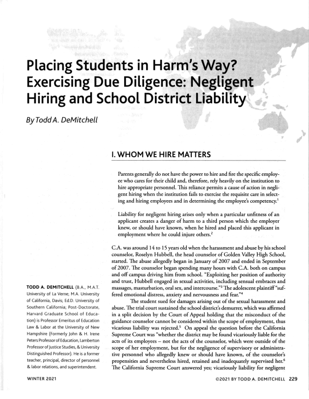 handle is hein.journals/labljo72 and id is 236 raw text is: 










Placing Students in Harm's Way?


Exercising Due Diligence: Negligent


Hiring and School District Liability


By  Todd  A.  DeMitchell


V
p      4


TODD  A. DEMITCHELL (B.A., M.A.T.
University of La Verne; M.A. University
of California, Davis; Ed.D. University of
Southern California; Post-Doctorate,
Harvard Graduate School of Educa-
tion) is Professor Emeritus of Education
Law & Labor at the University of New
Hampshire (Formerly John & H. Irene
Peters Professor of Education, Lamberton
Professor of Justice Studies, & University
Distinguished Professor). He is a former
teacher, principal, director of personnel
& labor relations, and superintendent.


I. WHOM WE HIRE MATTERS


   Parents generally do not have the power to hire and fire the specific employ-
   ee who cares for their child and, therefore, rely heavily on the institution to
   hire appropriate personnel. This reliance permits a cause of action in negli-
   gent hiring when the institution fails to exercise the requisite care in select-
   ing and hiring employees and in determining the employee's competency.

   Liability for negligent hiring arises only when a particular unfitness of an
   applicant creates a danger of harm to a third person which the employer
   knew, or should have known, when he hired and placed this applicant in
   employment where he could injure others.2

C.A. was around 14 to 15 years old when the harassment and abuse by his school
counselor, Roselyn Hubbell, the head counselor of Golden Valley High School,
started. The abuse allegedly began in January of 2007 and ended in September
of 2007. The counselor began spending many hours with C.A. both on campus
and off campus driving him from school. Exploiting her position of authority
and trust, Hubbell engaged in sexual activities, including sensual embraces and
massages, masturbation, oral sex, and intercourse.3 The adolescent plaintiff suf-
fered emotional distress, anxiety and nervousness and fear.4
       The student sued for damages arising out of the sexual harassment and
abuse. The trial court sustained the school district's demurrer, which was affirmed
in a split decision by the Court of Appeal holding that the misconduct of the
guidance counselor cannot be considered within the scope of employment, thus
vicarious liability was rejected.' On appeal the question before the California
Supreme Court was whether the district may be found vicariously liable for the
acts of its employees - not the acts of the counselor, which were outside of the
scope of her employment, but for the negligence of supervisory or administra-
tive personnel who allegedly knew or should have known, of the counselor's
propensities and nevertheless hired, retained and inadequately supervised her.6
The California Supreme Court answered yes; vicariously liability for negligent


©2021 BY TODD A. DEMITCHELL  229


WINTER  2021


