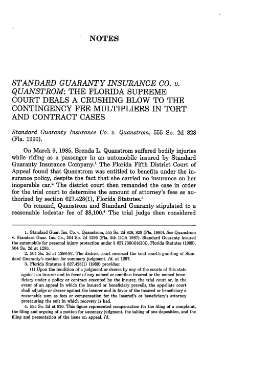 handle is hein.journals/stet20 and id is 605 raw text is: NOTES
STANDARD GUARANTY INSURANCE CO. v.
QUANSTROM: THE FLORIDA SUPREME
COURT DEALS A CRUSHING BLOW TO THE
CONTINGENCY FEE MULTIPLIERS IN TORT
AND CONTRACT CASES
Standard Guaranty Insurance Co. v. Quanstrom, 555 So. 2d 828
(Fla. 1990).
On March 9, 1985, Brenda L. Quanstrom suffered bodily injuries
while riding as a passenger in an automobile insured by Standard
Guaranty Insurance Company.1 The Florida Fifth District Court of
Appeal found that Quanstrom was entitled to benefits under the in-
surance policy, despite the fact that she carried no insurance on her
inoperable car.2 The district court then remanded the case in order
for the trial court to determine the amount of attorney's fees as au-
thorized by section 627.428(1), Florida Statutes.'
On remand, Quanstrom and Standard Guaranty stipulated to a
reasonable lodestar fee of $8,100.1 The trial judge then considered
1. Standard Guar. Ins. Co. v. Quanstrom, 555 So. 2d 828, 829 (Fla. 1990). See Quanstrom
v. Standard Guar. Ins. Co., 504 So. 2d 1295 (Fla. 5th DCA 1987). Standard Guaranty insured
the automobile for personal injury protection under § 627.736(4)(d)(4), Florida Statutes (1989).
504 So. 2d at 1296.
2. 504 So. 2d at 1296-97. The district court reversed the trial court's granting of Stan-
dard Guaranty's motion for summary judgment. Id. at 1297.
3. Florida Statutes § 627.428(1) (1989) provides:
(1) Upon the rendition of a judgment or decree by any of the courts of this state
against an insurer and in favor of any named or omnibus insured or the named bene-
ficiary under a policy or contract executed by the insurer, the trial court or, in the
event of an appeal in which the insured or beneficiary prevails, the appellate court
shall adjudge or decree against the inturer and in favor of the insured or beneficiary a
reasonable sum as fees or compensation for the insured's or beneficiary's attorney
prosecuting the suit in which recovery is had.
4. 555 So. 2d at 830. This figure represented compensation for the filing of a complaint,
the filing and arguing of a motion for summary judgment, the taking of one deposition, and the
filing and presentation of the issue on appeal. Id.


