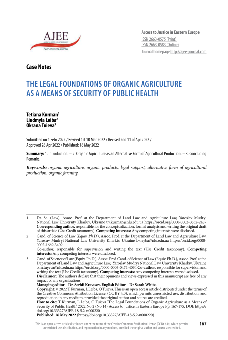 handle is hein.journals/ajee2022 and id is 395 raw text is: Access to Justice in Eastern Europe
ISSN 2663-0575 (Print)
ISSN 2663-0583 (Online)
JoUrnal homepage http://ajee-journal.com
Case Notes
THE LEGAL FOUNDATIONS OF ORGANIC AGRICULTURE
AS A MEANS OF SECURITY OF PUBLIC HEALTH
Tetiana Kurman'
Liudmyla Leiba2
Oksana Tuieva3
Submitted on 1 Febr 2022 / Revised 1st 10 Mar 2022 / Revised 2nd 11 of Apr 2022 /
Approved 26 Apr 2022 / Published: 16 May 2022
Summary: 1. Introduction. - 2. Organic Agriculture as an Alternative Form of Agricultural Production. - 3. Concluding
Remarks.
Keywords: organic agriculture, organic products, legal support, alternative form of agricultural
production, organic farming.
1    Dr. Sc. (Law), Assoc. Prof. at the Department of Land Law and Agriculture Law, Yaroslav Mudryi
National Law University Kharkiv, Ukraine t.v.kurman@nlu.edu.ua https://orcid.org/0000-0002-0632-2487
Corresponding author, responsible for the conceptualization, formal analysis and writing the original draft
of this article (Use Credit taxonomy). Competing interests: Any competing interests were disclosed.
2     Cand. of Science of Law (Equiv. Ph.D.), Assoc. Prof at the Department of Land Law and Agriculture Law,
Yaroslav Mudryi National Law University Kharkiv, Ukraine l.v.leyba@nlu.edu.ua https://orcid.org/0000-
0002-1669-3409
Co-author, responsible for supervision and writing the text (Use Credit taxonomy). Competing
interests: Any competing interests were disclosed.
3     Cand. of Science of Law (Equiv. Ph.D.), Assoc. Prof Cand. of Science of Law (Equiv. Ph.D.), Assoc. Prof at the
Department of Land Law and Agriculture Law, Yaroslav Mudryi National Law University Kharkiv, Ukraine
o.m.tuyeva@nlu.edu.ua https://orcid.org/0000-0003-0474-4034 Co-author, responsible for supervision and
writing the text (Use Credit taxonomy). Competing interests: Any competing interests were disclosed.
Disclaimer: The authors declare that their opinions and views expressed in this manuscript are free of any
impact of any organizations.
Managing editor - Dr. Serhii Kravtsov. English Editor - Dr Sarah White.
Copyright: © 2022 T Kurman, L Leiba, O Tuieva. This is an open access article distributed under the terms of
the Creative Commons Attribution License, (CC BY 4.0), which permits unrestricted use, distribution, and
reproduction in any medium, provided the original author and source are credited.
How to cite: T Kurman, L Leiba, O Tuieva 'The Legal Foundations of Organic Agriculture as a Means of
Security of Public Health' 2022 No 2 (No 14) Access to Justice in Eastern Europe Pp. 167-175. DOI: https://
doi.org/10.33327/AJEE-18-5.2-n000220
Published: 16 May 2022 (https://doi.org/10.33327/AJEE-18-5.2-n000220)

provided the original au

prs  167

Id une the termis of The Crec

ributi


