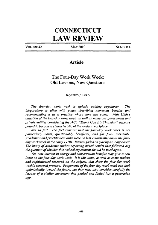 handle is hein.journals/conlr42 and id is 1071 raw text is: CONNECTICUT
LAW REVIEW
VOLUME42                     MAY2010                     NUMBER4
Article
The Four-Day Work Week:
Old Lessons, New Questions
ROBERT C. BIRD
The four-day work week is quickly gaining popularity.      The
blogosphere is alive with pages describing numerous benefits and
recommending it as a practice whose time has come.     With Utah's
adoption of the four-day work week, as well as numerous government and
private entities considering the shift, Thank God It's Thursday appears
poised to become a characteristic of the modern workplace.
Not so fast. The fact remains that the four-day work week is not
particularly novel, questionably beneficial, and far from inevitable.
Academics and practitioners alike were no less enthusiastic about the four-
day work week in the early 1970s. Interest faded as quickly as it appeared
The litany of academic studies reporting mixed results that followed beg
the question of whether this radical experiment should be tried again.
Yet, new interest in energy and conservation benefits may give a new
lease on the four-day work week. It is this issue, as well as some modern
and sophisticated research on the subject, that show the four-day work
week's renewed promise. Proponents of the four-day work week can look
optimistically toward the future, but they must also consider carefully the
lessons of a similar movement that peaked and fizzled just a generation
ago.


