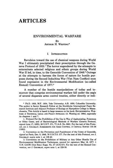 handle is hein.journals/envlnw15 and id is 657 raw text is: ARTICLES
ENVIRONMENTAL WARFARE
By
ARTHUR H. WESTING*
I. INTRODUCTION
Revulsion toward the use of chemical weapons during World
War I ultimately precipitated their proscription through the Ge-
neva Protocol of 1925.1 The horror engendered by the attempts to
exterminate selected religious and ethnic groups during World
War II led, in time, to the Genocide Convention of 1948.2 Outrage
at the attempts to harness the forces of nature for hostile pur-
poses during the Second Indochina War (Viet Nam Conflict) soon
found expression in the Environmental Modification (so-called
Enmod) Convention of 1977.'
A number of the hostile manipulations of today and to-
morrow that comprise environmental warfare fall under the aegis
of several disparate arms control treaties, either directly or indi-
* Ph.D. 1959, M.F. 1954, Yale University; A.B. 1950, Columbia University.
The author is Senior Research Fellow at the Stockholm International Peace Re-
search Institute and Adjunct Professor of Ecology at Hampshire College in Massa-
chusetts. This Article is based in large measure on his book: ENVIRONMENTAL WAR-
FARE: A TECHNICAL, LEGAL AND POLICY APPRAISAL (A. Westing ed. 1984), especially
its chapters 1 and 7.
1. Protocol For the Prohibition of the Use in War of Asphyxiating, Poisonous
or Other Gases, and of Bacteriological Methods of Warfare (Geneva Protocol,
signed June 17, 1925), 26 U.S.T. 571, T.I.A.S. No. 8061. For the text of this Proto-
col, see J. GOLDBLAT, AGREEMENTS FOR ARMS CONTROL: A CRITICAL SURVEY 135-36
(1982).
2. Convention on the Prevention and Punishment of the Crime of Genocide,
signed at Paris, Dec. 9, 1948, 78 U.N.T.S. 277. For the text of this Protocol, see J.
GOLDELAT, supra note 1, at 139-40.
3. Convention on the Prohibition of Military or Any Other Hostile Use of
Environmental Modification Techniques, opened for signature May 18, 1977. 1
U.N. GAOR (31st Sess.) Supp. No. 27 (A/31/27). For the text of the Enmod Con-
vention, see J. GOLDELAT, supra note 1, at 228-30.


