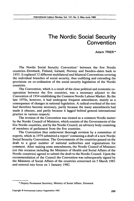 handle is hein.journals/intlr121 and id is 275 raw text is: International Labour Review, Vol. 121, No. 3, May-June 1982

The Nordic Social Security
Convention
Adam TRIER*
The Nordic Social Security Convention' between the five Nordic
countries-Denmark, Finland, Iceland, Norway and Sweden-dates back to
1955. It replaced 12 different multilateral and bilateral Conventions covering
the individual branches of social security, thus codifying and extending the
provisions on co-ordination of the social security legislation of the Nordic
countries.
The Convention, which is a result of the close political and economic co-
operation between the five countries, was a necessary adjunct to the
Convention of 1954 establishing the Common Nordic Labour Market. By the
late 1970s, however, it had undergone frequent amendment, mainly as a
consequence of changes in national legislation. A radical overhaul of the text
had therefore become necessary, partly because the many amendments had
made it obscure, and partly because it lagged behind general international
practice in various respects.
The revision of the Convention was treated as a common Nordic matter
by the Nordic Council of Ministers, which consists of the Governments of the
five Nordic countries, and by the Nordic Council, an advisory body consisting
of members of parliament from the five countries.
The Convention thus underwent thorough revision by a committee of
experts, which in 1979 submitted a report2 containing a draft of a new Nordic
Social Security Convention. The Governments of the countries passed on tle
draft to a great number of national authorities and organisations for
comment. After making some amendments, the Nordic Council of Ministers
(on this occasion including the Ministers of Health and Social Affairs of the
Nordic countries) agreed to submit the draft to the Nordic Council. Upon the
recommendation of the Council the Convention was subsequently signed by
the Ministers of Social Affairs of the countries concerned on 5 March 1981
and entered into force on 1 January 1982.
* Deputy Permanent Secretary, Ministry of Social Affairs, Denmark.

Copyright © International Labour Organisation 1982


