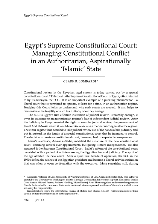 handle is hein.journals/jrnatila3 and id is 593 raw text is: Egypt's Supreme Constitutional Court

Egypt's Supreme Constitutional Court:
Managing Constitutional Conflict
in an Authoritarian, Aspirationally
'Islamic' State
CLARK B. LOMBARDI *
Constitutional review in the Egyptian legal system is today carried out by a special
constitutional court.' This court is the Supreme Constitutional Court of Egypt, often referred
to by its acronym, the SCC. It is an important example of a puzzling phenomenon-a
liberal court that is permitted to operate, at least for a time, in an authoritarian regime.
Studying this Court helps us understand why such courts are created. It also helps to
demonstrate the fragility of such institutions, once they emerge.
The SCC is Egypt's first effective institution of judicial review. Ironically enough, it
owes its existence to an authoritarian regime's fear of independent judicial review. After
the judiciary in Egypt asserted the right to exercise judicial review, the government of
Jamal Abd al-Nasir feared it would exercise review in a manner uncongenial to the regime.
The Nasir regime thus decided to take judicial review out of the hands of the judiciary and
put it, instead, in the hands of a special constitutional court that he intended to control.
The decision to create a constitutional court, however, had unexpected consequences.
Nasir's successor, Anwar al-Sadat, modified the structure of the new constitutional
court-retaining control over appointments, but giving it more independence. He also
renamed it the Supreme Constitutional Court. Sadat's reform of the constitutional court
coincided with a period of activism among the Egyptian bar and judiciary. The spirit of
the age affected the new court. After a quiet first decade of operation, the SCC in the
1990s defied the wishes of the Egyptian president and became a liberal activist institution
that was often in open confrontation with the executive. More surprising still, during
* Associate Professor of Law, University of Washington School of Law, Carnegie Scholar 2006. The author is
grateful to the University of Washington and the Carnegie Corporation for research support. The author thanks
Greta Austin, Michael Feener, Andrew Harding, Victor Ramraj, Arun Thiruvengadam and some other generous
friends for invaluable comments. Statements made and views expressed are those of the author and all errors
are solely his responsibility.
I Transliterations follow the International Journal of Middle East Studies (IJMES) -without macrons for long
vowels or dots under letters such as the aspirated 'h'.

234     JCL 3:2


