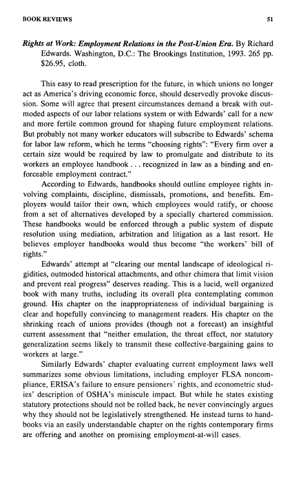 handle is hein.journals/labstuj20 and id is 159 raw text is: 
BOOK  REVIEWS


Rights at Work: Employment  Relations in the Post-Union Era. By Richard
     Edwards.  Washington, D.C.: The Brookings Institution, 1993. 265 pp.
     $26.95, cloth.

     This easy to read prescription for the future, in which unions no longer
act as America's driving economic force, should deservedly provoke discus-
sion. Some will agree that present circumstances demand a break with out-
moded  aspects of our labor relations system or with Edwards' call for a new
and more  fertile common ground for shaping future employment  relations.
But probably not many worker educators will subscribe to Edwards' schema
for labor law reform, which he terms choosing rights: Every firm over a
certain size would be required by law to promulgate and  distribute to its
workers an employee  handbook  ... recognized in law as a binding and en-
forceable employment  contract.
     According  to Edwards, handbooks  should outline employee rights in-
volving complaints, discipline, dismissals, promotions, and benefits. Em-
ployers would  tailor their own, which employees would ratify, or choose
from  a set of alternatives developed by a specially chartered commission.
These  handbooks  would  be enforced through a public system  of dispute
resolution using mediation, arbitration and litigation as a last resort. He
believes employer  handbooks  would  thus become  the  workers' bill of
rights.
     Edwards'  attempt at clearing our mental landscape of ideological ri-
gidities, outmoded historical attachments, and other chimera that limit vision
and prevent real progress deserves reading. This is a lucid, well organized
book  with many  truths, including its overall plea contemplating common
ground. His  chapter on the inappropriateness of individual bargaining is
clear and hopefully convincing to management  readers. His chapter on the
shrinking reach of unions provides (though  not a forecast) an insightful
current assessment that neither emulation, the threat effect, nor statutory
generalization seems likely to transmit these collective-bargaining gains to
workers at large.
     Similarly Edwards' chapter evaluating current employment laws well
summarizes  some  obvious limitations, including employer FLSA noncom-
pliance, ERISA's failure to ensure pensioners' rights, and econometric stud-
ies' description of OSHA's miniscule impact. But while he states existing
statutory protections should not be rolled back, he never convincingly argues
why  they should not be legislatively strengthened. He instead turns to hand-
books via an easily understandable chapter on the rights contemporary firms
are offering and another on promising employment-at-will cases.


51


