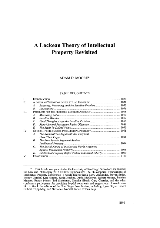 handle is hein.journals/sanlr49 and id is 1099 raw text is: A Lockean Theory of Intellectual
Property Revisited
ADAM D. MOORE*
TABLE OF CONTENTS
1.     INTRODUCTION........................................................1070
II.    A LOCKEAN THEORY OF INTELLECTUAL PROPERTY...          .................1071
A.   Bettering, Worsening, and the Baseline Problem   ................1073
B.   Illustrations.....................           .....................1076
III.    PROBLEMS FOR THE PROPOSED LOCKEAN ACCOUNT        ........................1078
A.   Measuring Value..........................        ................1079
B.   Baseline Worries....................           ..................1082
C.   Final Thoughts About the Baseline Problem............1086
D.   Mere Use and Possession Rights Objection.............1088
E.   The Right To Defend Value..........          .....................1090
IV.    GENERAL PROBLEMS FOR INTELLECTUAL PROPERTY.....          ...............1091
A.   The Nonrivalrous Argument: But They Still
Have Their Copy!.....................................1091
B.   The Free Speech Argument Against
Intellectual Property...................................1094
C    The Social Nature ofIntellectual Works Argument
Against Intellectual Property...............      ...............1096
D.   Intellectual Property Rights Violate Individual Liberty ............1099
V.      CONCLUSION.                        .......................................................... 101
*This Article was presented at the University of San Diego School of Law Institute
for Law and Philosophy 2012 Editors' Symposium: The Philosophical Foundations of
Intellectual Property conference. I would like to thank Larry Alexander, Steven Smith,
Wendy Gordon, Ken Hirnma, Justin Hughes, David McGowan, Robert Merges, Stephen
Munzer, Randy Picker, Ted Sichelman, Shubha Ghosh, Gary Chartier, and the other
conference participants for providing helpful comments and suggestions. I would also
like to thank the editors of the San Diego Law Review, including Ryan Doyle, Laurel
Gilbert, Tripp May, and Nicholaus Norvell, for all of their help.

1069


