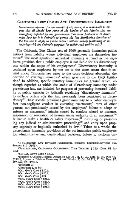 handle is hein.journals/scal39 and id is 472 raw text is: SOUTHERN CALIFORNIA LAW REVIEW[

CALIFORNIA TORT CLAIMS ACT: DISCRETIONARY IMMUNITY
Government operates for the benefit of all; hence, it is reasonable to ex-
pect that all should bear some of the burden of the injuries that are
wrongfully inflicted by the government. The basic problem is to deter-
mine how far it is desirable to permit the loss distributing function of
the tort law to apply to public entities without unduly frustrating or in-
terfering with the desirable purposes for which such entities exist.1
The California Tort Claims Act of 1963 generally immunizes public
entities from liability where individual employees are themselves im-
mune.' The most significant individual immunity is found in the legis-
lative provision that a public employee is not liable for his discretionary
acts within the scope of his employment.3 Discretionary immunity is
conferred upon employees by the act to the same extent that it ex-
isted under California law prior to the court decisions abrogating the
doctrine of sovereign immunity4 which gave rise to the 1963 legisla-
tion.' In addition, specific statutory immunities are granted which, al-
though regarded as within the ambit of discretionary immunity under
pre-existing law, are included for purposes of preventing increased liabil-
ity of public agencies by judicially redefining discretionary immunity
to exclude certain acts that had previously been considered as discre-
tionary.0 These specific provisions grant immunity to a public employee
for: non-negligent conduct in executing enactments;' torts of other
persons not proximately caused by the employee;8 failure to adopt or
enforce an enactment;' injuries caused by conduct related to issuance,
suspension, or revocation of licenses under authority of an enactment;'
failure to make a health or safety inspection; instituting or prosecut-
ing any judicial or administrative proceeding;2 and entry upon prop-
erty expressly or impliedly authorized by law.8 Taken as a whole, the
discretionary immunity provisions of the act immunize public employees
for administrative and quasi-judicial decisions, failure to perform cer-
14 CALIFORNIA LAW REVISION COMMISSION, REPORTS, RECOMMENDATIONS AND
STUDIES 810 (1963).
2VAN ALSTYNE, CALIFORNIA GOVERNMENT TORT LIABILITY § 5.33 (Cont. Ed. Bar
1964).
3See CAL. GOV'T CODE § 820.2.
4Muskopf v. Coming Hospital District, 55 Cal. 2d 211, 11 Cal. Rptr. 89, 359 P.2d 457
(1961); Lipman v. Brisbane Elementary School District, 55 Cal. 2d 224, 11 Cal. Rptr. 97,
359 P.2d 465 (1961).
5Infra note 23.
6Supra note 1, at 843.
7CAL. GOV'T CODE § 820.4.
8CAL. GOV'T CODE § 820.8.
9CAL. GOV'T CODE 5 821.
10CAL. Gov'T CODE 5821-2.
CAL. GOVT CODE 5821.4.
12CAL. GOV'T CODE § 821.6.
13CAL. GOV'T CODE § 821.8.

[Vol. 39


