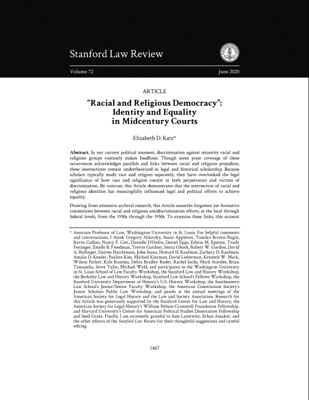 handle is hein.journals/stflr72 and id is 1511 raw text is: ARTICLE
Racial and Religious Democracy:
Identity and Equality
in Midcentury Courts
Elizabeth D. Katz*
Abstract. In our current political moment, discrimination against minority racial and
religious groups routinely makes headlines. Though some press coverage of these
occurrences acknowledges parallels and links between racial and religious prejudices,
these intersections remain undertheorized in legal and historical scholarship. Because
scholars typically study race and religion separately, they have overlooked the legal
significance of how race and religion coexist in both perpetrators and victims of
discrimination. By contrast, this Article demonstrates that the intersection of racial and
religious identities has meaningfully influenced legal and political efforts to achieve
equality.
Drawing from extensive archival research, this Article unearths forgotten yet formative
connections between racial and religious antidiscrimination efforts, at the local through
federal levels, from the 1930s through the 1950s. To examine these links, this account
* Associate Professor of Law, Washington University in St. Louis. For helpful comments
and conversations, I thank Gregory Ablavsky, Susan Appleton, Tomiko Brown-Nagin,
Kevin Collins, Nancy F. Cott, Danielle D'Onfro, Daniel Epps, Edwin M. Epstein, Trudy
Festinger, Estelle B. Freedman, Trevor Gardner, Smita Ghosh, Robert W. Gordon, David
A. Hollinger, Darren Hutchinson, John Inazu, Howard H. Kaufman, Zachary D. Kaufman,
Amalia D. Kessler, Pauline Kim, Michael Klarman, David Lieberman, Kenneth W. Mack,
Wilson Parker, Kyle Rozema, Debra Bradley Ruder, Rachel Sachs, Mark Storslee, Brian
Tamanaha, Steve Tulin, Michael Wald, and participants in the Washington University
in St. Louis School of Law Faculty Workshop, the Stanford Law and History Workshop,
the Berkeley Law and History Workshop, Stanford Law School's Fellows Workshop, the
Stanford University Department of History's U.S. History Workshop, the Southeastern
Law School's Junior/Senior Faculty Workshop, the American Constitution Society's
Junior Scholars Public Law Workshop, and panels at the annual meetings of the
American Society for Legal History and the Law and Society Association. Research for
this Article was generously supported by the Stanford Center for Law and History, the
American Society for Legal History's William Nelson Cromwell Foundation Fellowship,
and Harvard University's Center for American Political Studies Dissertation Fellowship
and Seed Grant. Finally, I am extremely grateful to Sam Lazerwitz, Ethan Amaker, and
the other editors of the Stanford Law Review for their thoughtful suggestions and careful
editing.

1467


