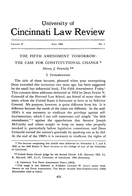 handle is hein.journals/ucinlr37 and id is 689 raw text is: University of
Cincinnati Law Review
VOLUME 37                   FALL 1968                        No. 4
THE FIFTH AMENDMENT TOMORROW:
THE CASE FOR CONSTITUTIONAL CHANGE *
Henry J. Friendly **
I. INTRODUCTION
The title of these lectures, planned when your enterprising
Dean extended this invitation two years ago, has been suggested
by the small but influential book, The Fifth Amendment Today?
This contains three addresses delivered in 1954 by Dean Erwin N.
Griswold of the Harvard Law School, my friend of more than 40
years, whom the United States is fortunate to have as its Solicitor
General. My purpose, however, is quite different from his. It is
different because the needs of the times are different. In the mid-
1950's it was necessary to vindicate the privilege against self-
incrimination, which I too will sometimes call simply the fifth
amendment, 2 against the opprobrium that Senator Joseph
McCarthy and others sought to heap on many who properly
invoked it, particularly before legislative committees, and Dean
Griswold earned the nation's gratitude by speaking out as he did.
At the end of the 1960's it is necessary to vindicate the rights of
* The lectures comprising this Article were delivered on November 6, 7, and 8,
1968, as the 1968 Robert S. Marx Lectures at the College of Law of the University
of Cincinnati.
 United States Circuit Judge for the Second Circuit. A.B., Harvard, 1923, LL.
B., Harvard, 1927, LL.D., University of Cincinnati, 1968 (honorary).
1 E. GRISWOLD, THE FIFTH AMENDMENT TODAY (1955).
2This usage is also followed in Professor Leonard W. Levy's recent book,
ORIGINS OF THE FIFTH AMENDMENT, THE RIGHT AGAINST SELF-INCRIMINATION (1968)
[hereinafter cited as LEVY].



