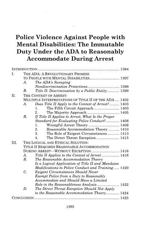 handle is hein.journals/vanlr70 and id is 1433 raw text is: 








  Police   Violence Against People with

  Mental Disabilities: The Immutable

  Duty Under the ADA to Reasonably

       Accommodate During Arrest

INTRODUCTION..     ........................................... 1394
I.    THE ADA: A REVOLUTIONARY PROMISE
     TO PEOPLE WITH MENTAL DISABILITIES......... ........ 1397
     A.    The ADA's Sweeping
           Nondiscrimination Protections... ............ 1398
     B.    Title II: Discrimination by a Public Entity........... 1399
II.  THE CONTEXT OF ARREST:
     MULTIPLE INTERPRETATIONS OF TITLE II OF THE ADA.... 1402
     A.    Does Title IIApply to the Context of Arrest?..... 1403
           1.   The Fifth Circuit Approach ... .......... 1403
           2.   The Majority Approach .................. 1405
     B.    If Title II Applies to Arrest, What Is the Proper
           Standard for Evaluating Police Conduct?............ 1408
           1.   Wrongful Arrest Theory ................ 1408
           2.   Reasonable Accommodation Theory .......... 1410
           3.   The Role of Exigent Circumstances........... 1413
           4.   The Direct Threat Exception ............ 1415
III. THE LOGICAL AND ETHICAL SOLUTION:
     TITLE II REQUIRES REASONABLE ACCOMMODATION
     DURING ARREST-WITHOUT  EXCEPTION................ 1416
     A.    Title II Applies to the Context of Arrest ................ 1416
     B.    The Reasonable Accommodation Theory
           Is a Logical Application of Title II and Mandates
           Modifications to Police Conduct and Training ..... 1420
      C.   Exigent Circumstances Should Never
           Exempt Police from a Duty to Reasonably
           Accommodate and Should Have a Limited
           Role in the Reasonableness Analysis ............. 1422
     D.    The Direct Threat Exception Should Not Apply
           to the Reasonable Accommodation Theory............ 1424
CONCLUSION      ......................................... ....... 1425


1393


