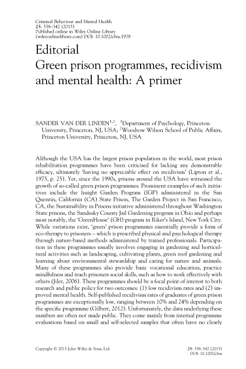 handle is hein.journals/cbmh25 and id is 338 raw text is: 

Criminal Behaviour and Mental Health
25: 338-342 (2015)
Published online in Wiley Online Library
(wileyonlinelibrary.com) DOI: 10.1002/cbm.1978

Editorial

Green prison programmes, recidivism

and mental health: A primer






SANDER VAN DER LINDEN1,2, 1Department of Psychology, Princeton
  University, Princeton, NJ, USA; 2Woodrow Wilson  School of Public Affairs,
  Princeton University, Princeton, NJ, USA


Although  the USA  has the largest prison population in the world, most prison
rehabilitation programmes have been criticised for lacking any demonstrable
efficacy, ultimately 'having no appreciable effect on recidivism' (Lipton et al.,
1975, p. 25). Yet, since the 1990s, prisons around the USA have witnessed the
growth of so-called green prison programmes. Prominent examples of such initia-
tives include the Insight Garden  Program  (IGP) administered in the  San
Quentin, California (CA) State Prison, The Garden Project in San Francisco,
CA, the Sustainability in Prisons initiative administered throughout Washington
State prisons, the Sandusky County Jail Gardening program in Ohio and perhaps
most notably, the 'GreenHouse' (GH) program in Riker's Island, New York City.
While  variations exist, 'green' prison programmes essentially provide a form of
eco-therapy to prisoners - which is prescribed physical and psychological therapy
through nature-based methods administered by trained professionals. Participa-
tion in these programmes usually involves engaging in gardening and horticul-
tural activities such as landscaping, cultivating plants, green roof gardening and
learning about environmental stewardship and caring for nature and animals.
Many  of these programmes  also provide basic vocational education, practice
mindfulness and teach prisoners social skills, such as how to work effectively with
others (Jiler, 2006). These programmes should be a focal point of interest to both
research and public policy for two outcomes: (1) low recidivism rates and (2) im-
proved mental health. Self-published recidivism rates of graduates of green prison
programmes  are exceptionally low, ranging between 10% and 24% depending on
the specific programme (Gilbert, 2012). Unfortunately, the data underlying these
numbers are often not made public. They come mainly from internal programme
evaluations based on small and self-selected samples that often have no clearly


Copyright t 2015 John Wiley & Sons, Ltd.


25: 338-342 (2015)
DOI: 10.1002/cbm


