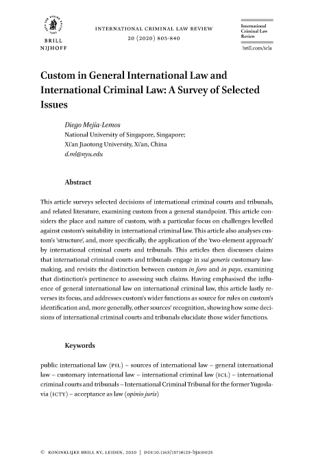 handle is hein.journals/intcrimlrb20 and id is 802 raw text is: 


                  INTERNATIONAL CRIMINAL LAW REVIEW                Crinal
 BRILL                       20 (2020) 805-840                     Review
N IJ H O F F                                                       brillcom/icla



Custom in General International Law and

International Criminal Law: A Survey of Selected

Issues


        Diego Mejia-Lemos
        National University of Singapore, Singapore;
        Xi'an Jiaotong University, Xi'an, China
        d.ml@nyu.edu



        Abstract


This article surveys selected decisions of international criminal courts and tribunals,
and related literature, examining custom from a general standpoint. This article con-
siders the place and nature of custom, with a particular focus on challenges levelled
against custom's suitability in international criminal law. This article also analyses cus-
tom's 'structure, and, more specifically, the application of the 'two-element approach'
by international criminal courts and tribunals. This articles then discusses claims
that international criminal courts and tribunals engage in sui generis customary law-
making, and revisits the distinction between custom inforo and in pays, examining
that distinction's pertinence to assessing such claims. Having emphasised the influ-
ence of general international law on international criminal law, this article lastly re-
verses its focus, and addresses custom's wider functions as source for rules on custom's
identification and, more generally, other sources' recognition, showing how some deci-
sions of international criminal courts and tribunals elucidate those wider functions.



        Keywords


public international law (PIL) - sources of international law - general international
law - customary international law - international criminal law (ICL) - international
criminal courts and tribunals - International Criminal Tribunal for the formerYugosla-
via (ICTY) - acceptance as law (opiniojuris)


©  KONINKLIJKE BRILL NV, LEIDEN, 2020  DOI:10.1163/15718123-bja10025


