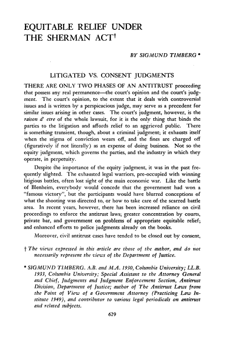 handle is hein.journals/unilllr1950 and id is 633 raw text is: EQUITABLE RELIEF UNDER
THE SHERMAN ACT
BY SIGMUND TIMBERG
LITIGATED VS. CONSENT JUDGMENTS
THERE ARE ONLY TWO PHASES OF AN ANTITRUST proceeding
that possess any real permanence-the court's opinion and the court's judg-
ment. The court's opinion, to the extent that it deals with controversial
issues and is written by a perspicacious judge, may serve as a precedent for
similar issues arising in other cases. The court's judgment, however, is the
raison d' etre of the whole lawsuit, for it is the only thing that binds the
parties to the litigation and affords relief to an aggrieved public. There
is something transient, though, about a criminal judgment; it exhausts itself
when the stigma of conviction wears off, and the fines are charged off
(figuratively if not literally) as an expense of doing business. Not so the
equity judgment, which governs the parties, and the industry in which they
operate, in perpetuity.
Despite the importance of the equity judgment, it was in the past fre-
quently slighted. The exhausted legal warriors, pre-occupied with winning
litigious battles, often lost sight of the main economic war. Like the battle
of Blenheim, everybody would concede that the government had won a
famous victory, but the participants would have blurred conceptions of
what the shooting was directed to, or how to take care of the scarred battle
area. In recent years, however, there has been increased reliance on civil
proceedings to enforce the antitrust laws; greater concentration by courts,
private bar, and government on problems of appropriate equitable relief;
and enhanced efforts to police judgments already on the books.
Moreover, civil antitrust cases have tendcd to be closed out by consent,
f The views expressed in this article are those of the author, and do not
necessarily represent the vie'ws of the Department of Justice.
* SIGMUND TIMBERG. A.B. and M.A. 1930, Columbia University; LL.B.
1933, Columbia University; Special Assistant to the Attorney General
and Chief, Judgments and Judgment Enforcement Section, Antitrust
Division, Departmzent of Justice; author of The Antitrust Laws from
the Point of View of a Government Attorney (Practicing Law In-
stitute 1949), and contributor to various legal periodicals on antitrust
and related subjects.


