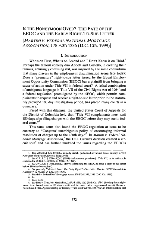 handle is hein.journals/wasbur39 and id is 586 raw text is: IS THE HONEYMOON OVER? THE FATE OF THE
EEOC AND THE EARLY RIGHT-TO-SUE LETTER
[MARTINI V. FEDERAL NATIONAL MORTGAGE
ASSOCIATION, 178 F.3D 1336 (D.C. CIR. 1999)]
I. INTRODUCTION
Who's on First, What's on Second and I Don't Know is on Third.!
Perhaps the famous comedy duo Abbott and Costello, in creating their
famous, amusingly confusing skit, was inspired by the same conundrum
that many players in the employment discrimination arena face today:
Does a premature right-to-sue letter issued by the Equal Employ-
ment Opportunity Commission (EEOC) bar a plaintiff from bringing a
cause of action under Title VII in federal court? A lethal combination
of ambiguous language in Title VII of the Civil Rights Act of 19642 and
a federal regulation' promulgated by the EEOC, which permits com-
plainants to request and receive a right-to-sue letter prior to the statuto-
rily provided 180 day investigation period, has placed many courts in a
quandary.4
Faced with this dilemma, the United States Court of Appeals for
the District of Columbia held that Title VII complainants must wait
180 days after filing charges with the EEOC before they may sue in fed-
eral court.'
This same court also found the EEOC regulation at issue to be
contrary to Congress' unambiguous policy of encouraging informal
resolution of charges up to the 180th day.     In Martini v. Federal Na-
tional Mortgage Association,7 the D.C. Circuit's decision created a cir-
cuit split8 and has further muddied the issues regarding the EEOC's
1. Bud Abbott & Lou Costello, comedy sketch, performed at various times, notably in THE
NAUGHTY NINETIES (Universal Films 1945).
2. See 42 U.S.C. § 2000e-5(f)(1) (1994) (enforcement provision). Title VII, in its entirety, is
contained in 42 U.S.C. §§ 2000e to 2000e-17 (1994).
3. See 29 C.F.R. § 1601.28(a)(2) (1999) (permitting the EEOC to issue a right-to-sue letter
before 180 days has expired).
4. See generally Valerie J. Pacer, The Early Right-To-Sue Letter: Has the EEOC Exceeded its
Authority?, 72 WASH. U. L.Q. 757 (1994).
5. Martini v. Federal Nat'l Mortgage Ass'n, 178 F.3d 1336, 1346 (D.C. Cir. 1999).
6. Id.
7. Id. at 1336.
8. See Sims v. Trus Joist MacMillan, 22 F.3d 1059, 1062 (11th Cir. 1994) (holding that a right-
to-sue letter issued prior to 180 days is valid and in concert with congressional intent); Brown v.
Puget Sound Elec. Apprenticeship & Training Trust, 732 F.2d 726, 729 (9th Cir. 1984) (holding that


