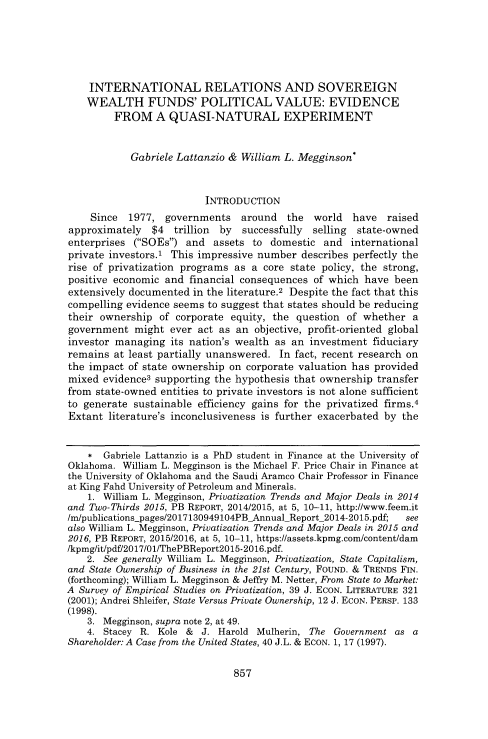handle is hein.journals/wflr52 and id is 893 raw text is: 





    INTERNATIONAL RELATIONS AND SOVEREIGN
    WEALTH FUNDS' POLITICAL VALUE: EVIDENCE
         FROM A QUASI-NATURAL EXPERIMENT


            Gabriele Lattanzio & William L. Megginson*


                          INTRODUCTION
    Since  1977,  governments   around   the  world  have   raised
approximately   $4  trillion by  successfully selling state-owned
enterprises (SOEs)  and  assets  to domestic  and  international
private investors.' This impressive number  describes perfectly the
rise of privatization programs as a  core state policy, the strong,
positive economic and  financial consequences of which have  been
extensively documented in the literature.2 Despite the fact that this
compelling evidence seems to suggest that states should be reducing
their ownership  of corporate  equity, the question of whether  a
government   might ever act as an  objective, profit-oriented global
investor managing  its nation's wealth as an investment  fiduciary
remains  at least partially unanswered. In fact, recent research on
the impact of state ownership on corporate valuation has provided
mixed  evidence3 supporting the hypothesis that ownership transfer
from state-owned entities to private investors is not alone sufficient
to generate sustainable efficiency gains for the privatized firms.4
Extant  literature's inconclusiveness is further exacerbated by the


    *  Gabriele Lattanzio is a PhD student in Finance at the University of
Oklahoma. William L. Megginson is the Michael F. Price Chair in Finance at
the University of Oklahoma and the Saudi Aramco Chair Professor in Finance
at King Fahd University of Petroleum and Minerals.
    1. William L. Megginson, Privatization Trends and Major Deals in 2014
and Two-Thirds 2015, PB REPORT, 2014/2015, at 5, 10-11, http://www.feem.it
/mipublications-pages/2017130949104PBAnnualReport_2014-2015.pdf; see
also William L. Megginson, Privatization Trends and Major Deals in 2015 and
2016, PB REPORT, 2015/2016, at 5, 10-11, https://assets.kpmg.com/content/dam
/kpmg/it/pdf/2017/01/ThePBReport2015-2016.pdf.
    2. See generally William L. Megginson, Privatization, State Capitalism,
and State Ownership of Business in the 21st Century, FOUND. & TRENDs FIN.
(forthcoming); William L. Megginson & Jeffry M. Netter, From State to Market:
A Survey of Empirical Studies on Privatization, 39 J. EcON. LITERATURE 321
(2001); Andrei Shleifer, State Versus Private Ownership, 12 J. EcON. PERSP. 133
(1998).
    3. Megginson, supra note 2, at 49.
    4. Stacey R. Kole &  J. Harold Mulherin, The  Government as a
Shareholder: A Case from the United States, 40 J.L. & EcoN. 1, 17 (1997).


857



