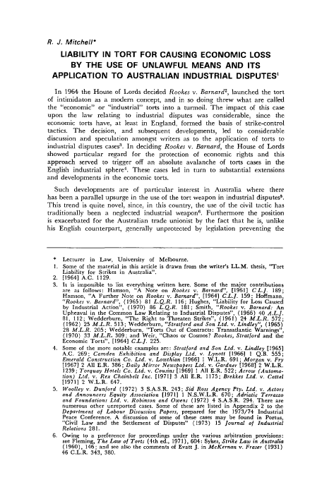 handle is hein.journals/adelrev5 and id is 438 raw text is: R. J. Mitchell*
LIABILITY IN TORT FOR CAUSING ECONOMIC LOSS
BY THE USE OF UNLAWFUL MEANS AND ITS
APPLICATION TO AUSTRALIAN INDUSTRIAL DISPUTES'
In 1964 the House of Lords decided Rookes v. Barnard2, launched the tort
of intimidaton as a modem concept, and in so doing threw what are called
the economic or industrial torts into a turmoil. The impact of this case
upon the law relating to industrial disputes was considerable, since the
economic torts have, at least in England, formed the basis of strike-control
tactics. The decision, and    subsequent developments, led    to considerable
discussion and speculation amongst writers as to the application of torts to
industrial disputes cases3. In deciding Rookes v. Barnard, the House of Lords
showed particular regard for the protection of economic rights and this
approach served to trigger off an absolute avalanche of torts cases in the
English industrial sphere4. These cases led in turn to substantial extensions
and developments in the economic torts.
Such developments are of particular interest in Australia where there
has been a parallel upsurge in the use of the tort weapon in industrial disputes5.
This trend is quite novel, since, in this country, the use of the civil tactic has
traditionally been a neglected industrial weapon'. Furthermore the position
is exacerbated for the Australian trade unionist by the fact that he is, unlike
his English counterpart, generally unprotected by legislation preventing the
*  Lecturer in Law, University of Melbourne.
1. Some of the material in this article is drawn from the writer's LL.M. thesis, 'Tort
Liability for Strikes in Australia.
2. [1964] A.C. 1129.
3. It is impossible to list everything written here. Some of the major contributions
are as follows: Hamson, A Note on Rookes v. Barnard, [1961] CL.J. 189;
Hamson, A Further Note on Rookes v. Barnard, [1964] C.L.J. 159; Hoffmann,
Rookes v. Barnard, (1965) 81 L.Q.R. 116; Hughes, Liability for Loss Caused
by Industrial Action, (1970) 86 L.Q.R. 181; Smith, Rookes v. Barnard: An
Upheaval in the Common Law Relating to Industrial Disputes, (1965) 40 A.L.J.
81, 112; Wedderburn, The Right to Threaten Strikes, (1961) 24 M.L.R. 572;
(1962) 25 M.L.R. 513; Wedderburn, Stratford and Son Ltd. v. Lindley, (1965)
28 M.L.R. 205; Wedderburn, Torts Out of Contracts: Transatlantic Warnings,
(1970) 33 M.L.R. 309; and Weir, Chaos or Cosmos? Rookes, Stratford and the
Economic Torts, [1964] C.L.]. 225.
4. Some of the more notable examples are: Stratford and Son Ltd. v. Lindley [1965]
A.C. 269; Camden Exhibition and Display Ltd. v. Lynott [19661 1 Q.B. 555;
Emerald Construction Co. Ltd. v. Lowthlian [1966] 1 W.L.R. 691; Morgan v. Fry
[1967] 2 All E.R. 386; Daily Mirror Newspapers Ltd. v. Gardner [1968] 2 W.L.R.
1239; Torquay Hotels Co. Ltd. v. Cousins [1969] 1 All E.R. 522; Acrow (Automa-
tion) Ltd. v. Rex Chainbelt Inc. [1971] 3 All E.R. 1175; Brekkes Ltd. v. Cattel
[1971] 2 W.L.R. 647.
5. Woolley v. Dunford (1972) 3 S.A.S.R. 243; Sid Ross Agency Pty. Ltd. v. Actors
and Announcers Equity Association [19711 1 N.S.W.L.R. 670; Adriatic Terrazzo
and Foundations Ltd. v. Robinson and Owens (1972) 4 S.A.S.R. 294. There are
numerous other unreported cases. Some of these are listed in Appendix 2 to the
Department of Labour Discussion Papers, prepared for the 1973/74 Industrial
Peace Conference. A discussion of some of these cases may be found in Portus,
Civil Law and the Settlement of Disputes (1973) 15 Journal of Industrial
Relations 281.
6. Owing to a preference for proceedings under the various arbitration provisions:
see Fleming, The Law of Torts (4th ed., 1971), 604: Sykes, Strike Law in Australia
(1960), 146; and see also the comments of Evatt J. in MeKernan v. Fraser (1931)
46 C.L.R. 343, 380.


