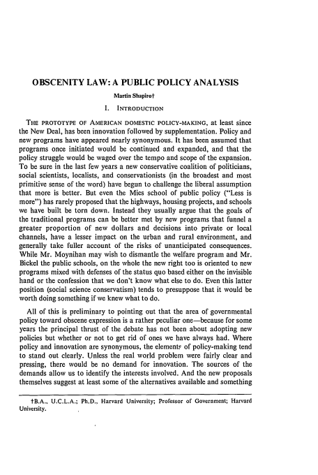 handle is hein.journals/emlj20 and id is 511 raw text is: OBSCENITY LAW: A PUBLIC POLICY ANALYSIS
Martin Shapirot
I. INTRODUCTION
THE PROTOTYPE OF AMERICAN DOMESTIC POLICY-MAKING, at least since
the New Deal, has been innovation followed by supplementation. Policy and
new programs have appeared nearly synonymous. It has been assumed that
programs once initiated would be continued and expanded, and that the
policy struggle would be waged over the tempo and scope of the expansion.
To be sure in the last few years a new conservative coalition of politicians,
social scientists, localists, and conservationists (in the broadest and most
primitive sense of the word) have begun to challenge the liberal assumption
that more is better. But even the Mies school of public policy (Less is
more) has rarely proposed that the highways, housing projects, and schools
we have built be torn down. Instead they usually argue that the goals of
the traditional programs can be better met by new programs that funnel a
greater proportion of new dollars and decisions into private or local
channels, have a lesser impact on the urban and rural environment, and
generally take fuller account of the risks of unanticipated consequences.
While Mr. Moynihan may wish to dismantle the welfare program and Mr.
Bickel the public schools, on the whole the new right too is oriented to new
programs mixed with defenses of the status quo based either on the invisible
hand or the confession that we don't know what else to do. Even this latter
position (social science conservatism) tends to presuppose that it would be
worth doing something if we knew what to do.
All of this is preliminary to pointing out that the area of governmental
policy toward obscene expression is a rather peculiar one-because for some
years the principal thrust of the debate has not been about adopting new
policies but whether or not to get rid of ones we have always had. Where
policy and innovation are synonymous, the elements of policy-making tend
to stand out clearly. Unless the real world problem were fairly clear and
pressing, there would be no demand for innovation. The sources of the
demands allow us to identify the interests involved. And the new proposals
themselves suggest at least some of the alternatives available and something
tB.A., U.C.L.A.; Ph.D., Harvard University; Professor of Government; Harvard
University.


