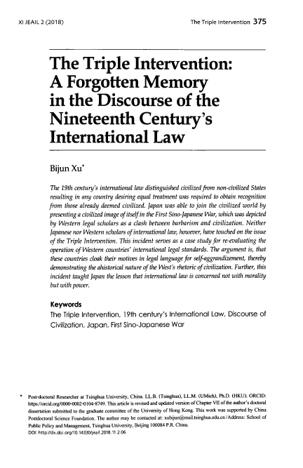 handle is hein.journals/jeasil11 and id is 375 raw text is: 

The Triple Intervention 375


       The Triple Intervention:

       A Forgotten Memory

       in the Discourse of the

       Nineteenth Century's

       International Law



       Bijun   Xu*

       The  19th century's international law distinguished civilized from non-civilized States
       resulting in any country desiring equal treatment was required to obtain recognition
       from  those already deemed civilized. Japan was able to join the civilized world by
       presenting a civilized image of itself in the First Sino-Japanese War, which was depicted
       by  Western legal scholars as a clash between barbarism and civilization. Neither
       Japanese nor Western scholars of international law, however, have touched on the issue
       of the Triple Intervention. This incident serves as a case study for re-evaluating the
       operation of Western countries' international legal standards. The argument is, that
       these countries cloak their motives in legal language for self-aggrandizement, thereby
       demonstrating the ahistorical nature of the West's rhetoric of civilization. Further, this
       incident taught Japan the lesson that international law is concerned not with morality
       but with power.

       Keywords
       The  Triple Intervention, 19th century's  International Law,  Discourse  of
       Civilization, Japan,  First Sino-Japanese  War








Post-doctoral Researcher at Tsinghua University, China. LL.B. (Tsinghua), LL.M. (UMich), Ph.D. (HKU). ORCID:
https://orcid.org/0000-0002-0104-8749. This article is revised and updated version of Chapter VII of the author's doctoral
dissertation submitted to the graduate committee of the University of Hong Kong. This work was supported by China
Postdoctoral Science Foundation. The author may be contacted at: xubijun@mail.tsinghua.edu.cn /Address: School of
Public Policy and Management, Tsinghua University, Beijing 100084 P.R. China.
DOI: http://dx.doi.org/10.14330/jeail.2018.11.2.06


XI JEAIL 2 (2018)



