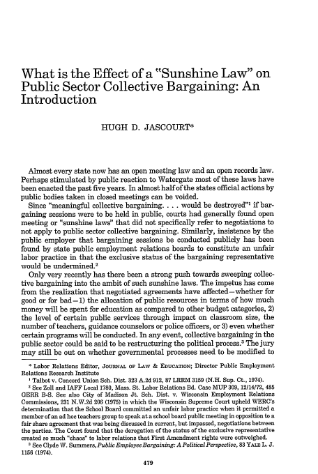 handle is hein.journals/jle5 and id is 489 raw text is: What is the Effect of a Sunshine Law on
Public Sector Collective Bargaining: An
Introduction
HUGH D. JASCOURT*
Almost every state now has an open meeting law and an open records law.
Perhaps stimulated by public reaction to Watergate most of these laws have
been enacted the past five years. In almost half of the states official actions by
public bodies taken in closed meetings can be voided.
Since meaningful collective bargaining.... would be destroyed1 if bar-
gaining sessions were to be held in public, courts had generally found open
meeting or sunshine laws that did not specifically refer to negotiations to
not apply to public sector collective bargaining. Similarly, insistence by the
public employer that bargaining sessions be conducted publicly has been
found by state public employment relations boards to constitute an unfair
labor practice in that the exclusive status of the bargaining representative
would be undermined.2
Only very recently has there been a strong push towards sweeping collec-
tive bargaining into the ambit of such sunshine laws. The impetus has come
from the realization that negotiated agreements have affected-whether for
good or for bad-1) the allocation of public resources in terms of how much
money will be spent for education as compared to other budget categories, 2)
the level of certain public services through impact on classroom size, the
number of teachers, guidance counselors or police officers, or 3) even whether
certain programs will be conducted. In any event, collective bargaining in the
public sector could be said to be restructuring the political process.3 The jury
may still be out on whether governmental processes need to be modified to
* Labor Relations Editor, JOURNAL OF LAW & EDUCATION; Director Public Employment
Relations Research Institute
I Talbot v. Concord Union Sch. Dist. 323 A.2d 912, 87 LRRM 3159 (N.H. Sup. Ct., 1974).
2 See Zoll and IAFF Local 1780, Mass. St. Labor Relations Bd. Case MUP 309, 12/14/72, 485
GERR B-S. See also City of Madison Jt. Sch. Dist. v. Wisconsin Employment Relations
Commissions, 231 N.W.2d 206 (1975) in which the Wisconsin Supreme Court upheld WERC's
determination that the School Board committed an unfair labor practice when it permitted a
member of an ad hoc teachers group to speak at a school board public meeting in opposition to a
fair share agreement that was being discussed in current, but impassed, negotiations between
the parties. The Court found that the derogation of the status of the exclusive representative
created so much chaos to labor relations that First Amendment rights were outweighed.
3 See Clyde W. Summers, Public Employee Bargaining: A Political Perspective, 83 YALE L. J.
1156 (1974).


