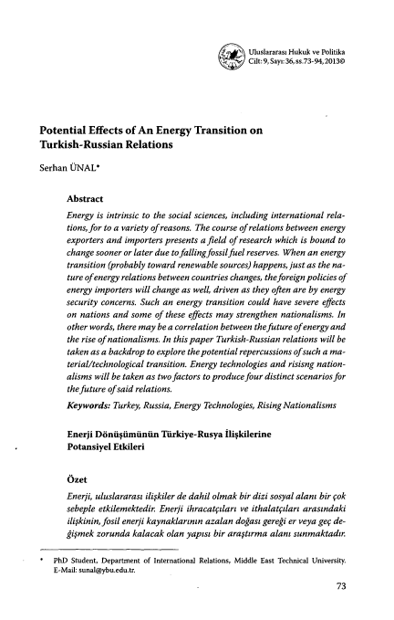 handle is hein.journals/rinlp9 and id is 657 raw text is: Uluslararasi Hukuk ve Politika
Cilt: 9, Sayi: 36, ss.73-94,2013@
Potential Effects of An Energy Transition on
Turkish-Russian Relations
Serhan UNAL*
Abstract
Energy is intrinsic to the social sciences, including international rela-
tions, for to a variety of reasons. The course of relations between energy
exporters and importers presents afield of research which is bound to
change sooner or later due tofallingfossilfuel reserves. When an energy
transition (probably toward renewable sources) happens, just as the na-
ture ofenergy relations between countries changes, the foreign policies of
energy importers will change as well, driven as they often are by energy
security concerns. Such an energy transition could have severe effects
on nations and some of these effects may strengthen nationalisms. In
other words, there may be a correlation between the future ofenergy and
the rise of nationalisms. In this paper Turkish-Russian relations will be
taken as a backdrop to explore the potential repercussions ofsuch a ma-
terial/technological transition. Energy technologies and risisng nation-
alisms will be taken as two factors to produce four distinct scenarios for
the future ofsaid relations.
Keywords: Turkey, Russia, Energy Technologies, Rising Nationalisms
Enerji Dibliqimiinin TUrkiye-Rusya flikilerine
Potansiyel Etkileri
Ozet
Enerji, uluslararas ilifkiler de dahil olmak bir dizi sosyal alani bir Cok
sebeple etkilemektedir Enerfi ihracatfilari ve ithalatpilar arasindaki
ilifkinin, fosil enerji kaynaklartnin azalan dogast geregi er veya gef de-
§imek zorunda kalacak olan yapist bir araftirma alan sunmaktadr.
* PhD Student, Department of International Relations, Middle East Technical University.
E-Mail: sunal@ybu.edu.tr.
73


