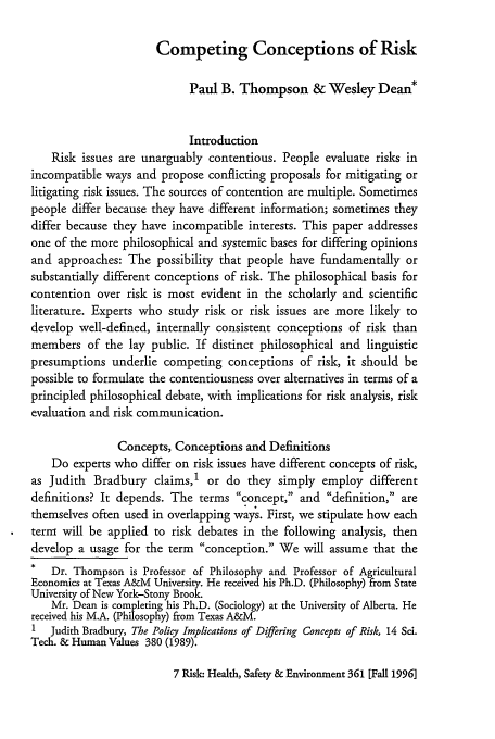 handle is hein.journals/risk7 and id is 371 raw text is: Competing Conceptions of Risk

Paul B. Thompson & Wesley Dean*
Introduction
Risk issues are unarguably contentious. People evaluate risks in
incompatible ways and propose conflicting proposals for mitigating or
litigating risk issues. The sources of contention are multiple. Sometimes
people differ because they have different information; sometimes they
differ because they have incompatible interests. This paper addresses
one of the more philosophical and systemic bases for differing opinions
and approaches: The possibility that people have fundamentally or
substantially different conceptions of risk. The philosophical basis for
contention over risk is most evident in the scholarly and scientific
literature. Experts who study risk or risk issues are more likely to
develop well-defined, internally consistent conceptions of risk than
members of the lay public. If distinct philosophical and linguistic
presumptions underlie competing conceptions of risk, it should be
possible to formulate the contentiousness over alternatives in terms of a
principled philosophical debate, with implications for risk analysis, risk
evaluation and risk communication.
Concepts, Conceptions and Definitions
Do experts who differ on risk issues have different concepts of risk,
as Judith Bradbury claims,1 or do they simply employ different
definitions? It depends. The terms concept, and definition, are
themselves often used in overlapping ways. First, we stipulate how each
term will be applied to risk debates in the following analysis, then
develop a usage for the term conception. We will assume that the
*   Dr. Thompson is Professor of Philosophy and Professor of Agricultural
Economics at Texas A&M University. He received his Ph.D. (Philosophy) from State
University of New York-Stony Brook.
Mr. Dean is completing his Ph.D. (Sociology) at the University of Alberta. He
received his M.A. (Philosophy) from Texas A&M.
I  Judith Bradbury, The Policy Implications of Differing Concepts of Risk, 14 Sci.
Tech. & Human Values 380 (1989).

7 Risk- Health, Safety & Environment 361 [Fall 1996]


