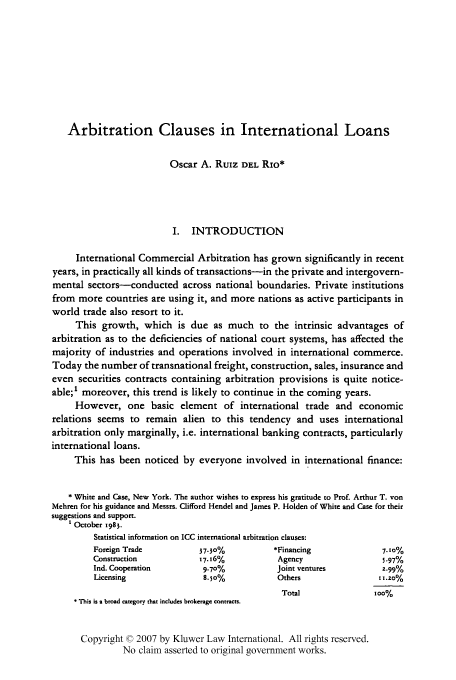 handle is hein.kluwer/jia0004 and id is 333 raw text is: Arbitration Clauses in International Loans
Oscar A. RuIz DEL RIo*
I. INTRODUCTION
International Commercial Arbitration has grown significantly in recent
years, in practically all kinds of transactions-in the private and intergovern-
mental sectors-conducted across national boundaries. Private institutions
from more countries are using it, and more nations as active participants in
world trade also resort to it.
This growth, which is due as much to the intrinsic advantages of
arbitration as to the deficiencies of national court systems, has affected the
majority of industries and operations involved in international commerce.
Today the number of transnational freight, construction, sales, insurance and
even securities contracts containing arbitration provisions is quite notice-
able;' moreover, this trend is likely to continue in the coming years.
However, one basic element of international trade and economic
relations seems to remain alien to this tendency and uses international
arbitration only marginally, i.e. international banking contracts, particularly
international loans.
This has been noticed by everyone involved in international finance:
* White and Case, New York. The author wishes to express his gratitude to Prof. Arthur T. von
Mehren for his guidance and Messrs. Clifford Hendel and James P. Holden of White and Case for their
suggestions and support.
1 October 1983.
Statistical information on ICC international arbitration clauses:
Foreign Trade           37.30%           *Financing               7. 1o%
Construction            17. 16%           Agency                  5.97%
Ind. Cooperation         9.70%            Joint ventures          2.99%
Licensing                8.5o%            Others                 t1.20%
Total                soo%
* This is a broad category that includes brokerage contracts.
Copyright © 2007 by Kluwer Law International. All rights reserved.
No claim asserted to original government works.


