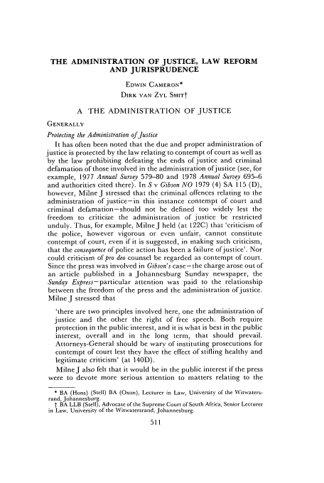 handle is hein.journals/assafl1979 and id is 559 raw text is: THE ADMINISTRATION OF JUSTICE, LAW REFORM
AND JURISPRUDENCE
EDWIN CAMERON*
DIRK VAN ZYL SMITt
A THE ADMINISTRATION OF JUSTICE
GENERALLY
Protecting the Administration of Justice
It has often been noted that the due and proper administration of
justice is protected by the law relating to contempt of court as well as
by the law prohibiting defeating the ends of justice and criminal
defamation of those involved in the administration ofjustice (see, for
example, 1977 Annual Survey 579-80 and 1978 Annual Survey 695-6
and authorities cited there). In S v Gibson NO 1979 (4) SA 115 (D),
however, Milne J stressed that the criminal offences relating to the
administration of justice-in this instance contempt of court and
criminal defamation-should not be defined too widely lest the
freedom to criticize the administration of justice be restricted
unduly. Thus, for example, MilneJ held (at 122C) that 'criticism of
the police, however vigorous or even unfair, cannot constitute
contempt of court, even if it is suggested, in making such criticism,
that the consequence of police action has been a failure ofjustice'. Nor
could criticism of pro deo counsel be regarded as contempt of court.
Since the press was involved in Gibson's case-the charge arose out of
an article published in a Johannesburg Sunday newspaper, the
Sunday Express-particular attention was paid to the relationship
between the freedom of the press and the administration ofjustice.
Milne J stressed that
'there are two principles involved here, one the administration of
justice and the other the right of free speech. Both require
protection in the public interest, and it is what is best in the public
interest, overall and in the long term, that should prevail.
Attorneys-General should be wary of instituting prosecutions for
contempt of court lest they have the effect of stifling healthy and
legitimate criticism' (at 140D).
MilneJ also felt that it would be in the public interest if the press
were to devote more serious attention to matters relating to the
* BA (Hons) (Stell) BA (Oxon), Lecturer in Law, University of the Witwaters-
rand, Johannesburg.
t BA LLB (Stell), Advocate of the Supreme Court of South Africa, Senior Lecturer
in Law, University of the Witwatersrand, Johannesburg.


