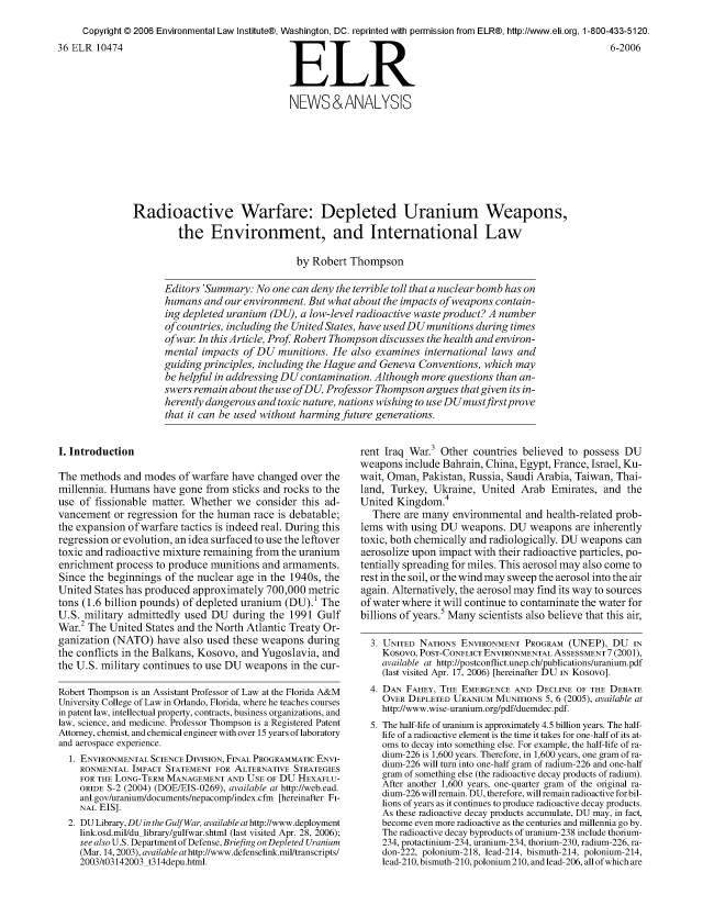 handle is hein.journals/elrna36 and id is 433 raw text is: 
     Copyright © 2006 Environmental Law Institute®, Washington, DC. reprinted with permission from ELR®, http://www.eli.org, 1-800-433-5120.
36 ELR 10474                                                  R                                               6-2006



                                              NEWS&ANALYSIS








               Radioactive Warfare: Depleted Uranium Weapons,
                        the Environment, and International Law

                                                by Robert Thompson

                     Editors 'Summary: No one can deny the terrible toll that a nuclear bomb has on
                     humans and our environment. But what about the impacts of weapons contain-
                     ing depleted uranium (DU), a low-level radioactive waste product? A number
                     of countries, including the United States, have usedDUmunitions during times
                     of war In this Article, Prof Robert Thompson discusses the health and environ-
                     mental impacts of DU munitions. He also examines international laws and
                     guiding principles, including the Hague and Geneva Conventions, which may
                     be helpful in addressing DU contamination. Although more questions than an-
                     swers remain about the use ofDU, Professor Thompson argues that given its in-
                     herently dangerous and toxic nature, nations wishing to use DUmustfirstprove
                     that it can be used without harming future generations.


I. Introduction

The methods and modes of warfare have changed over the
millennia. Humans have gone from sticks and rocks to the
use of fissionable matter. Whether we consider this ad-
vancement or regression for the human race is debatable;
the expansion of warfare tactics is indeed real. During this
regression or evolution, an idea surfaced to use the leftover
toxic and radioactive mixture remaining from the uranium
enrichment process to produce munitions and armaments.
Since the beginnings of the nuclear age in the 1940s, the
United States has produced approximately 700,000 metric
tons (1.6 billion pounds) of depleted uranium (DU).1 The
U.S. military admittedly used DU during the 1991 Gulf
War.2 The United States and the North Atlantic Treaty Or-
ganization (NATO) have also used these weapons during
the conflicts in the Balkans, Kosovo, and Yugoslavia, and
the U.S. military continues to use DU weapons in the cur-

Robert Thompson is an Assistant Professor of Law at the Florida A&M
University College of Law in Orlando, Florida, where he teaches courses
in patent law, intellectual property, contracts, business organizations, and
law, science, and medicine. Professor Thompson is a Registered Patent
Attorney, chemist, and chemical engineer with over 15 years of laboratory
and aerospace experience.
  1. ENVIRONMENTAL SCIENCE DIVISION, FINAL PROGRAMMATIC ENVI-
    RONMENTAL IMPACT STATEMENT FOR ALTERNATIVE STRATEGIES
    FOR THE LONG-TERM MANAGEMENT AND USE OF DU HEXAFLU-
    ORIDE S-2 (2004) (DOE/EIS-0269), available at http://web.ead.
    anl.gov/uranium/documents/nepacomp/index.cfm [hereinafter FI-
    NAL EIS].
  2. DU Library, DUin the Gulf War, available at http://www.deployment
    link.osd.mil/du library/gulfwar.shtml (last visited Apr. 28, 2006);
    see also U.S. Department of Defense, Briefing on Depleted Uranium
    (Mar. 14,2003), available athttp://www.defenselink.mil/transcripts/
    2003/t03142003 t314depu.html.


rent Iraq War.3 Other countries believed to possess DU
weapons include Bahrain, China, Egypt, France, Israel, Ku-
wait, Oman, Pakistan, Russia, Saudi Arabia, Taiwan, Thai-
land, Turkey, Ukraine, United Arab Emirates, and the
United Kingdom.4
  There are many environmental and health-related prob-
lems with using DU weapons. DU weapons are inherently
toxic, both chemically and radiologically. DU weapons can
aerosolize upon impact with their radioactive particles, po-
tentially spreading for miles. This aerosol may also come to
rest in the soil, or the wind may sweep the aerosol into the air
again. Alternatively, the aerosol may find its way to sources
of water where it will continue to contaminate the water for
billions of years.5 Many scientists also believe that this air,

  3. UNITED NATIONS ENVIRONMENT PROGRAM (UNEP), DU IN
    Kosovo, POST-CONFLICT ENVIRONMENTAL ASSESSMENT 7 (2001),
    available at http://postconflict.unep.ch/publications/uranium.pdf
    (last visited Apr. 17, 2006) [hereinafter DU IN KoSoVo].
  4. DAN FAHEY, THE EMERGENCE AND DECLINE OF THE DEBATE
    OVER DEPLETED URANIUM MUNITIONS 5, 6 (2005), available at
    http://www.wise-uranium.org/pdf/duemdec.pdf.
  5. The half-life of uranium is approximately 4.5 billion years. The half-
    life of a radioactive element is the time it takes for one-half of its at-
    oms to decay into something else. For example, the half-life of ra-
    dium-226 is 1,600 years. Therefore, in 1,600 years, one gram of ra-
    dium-226 will turn into one-half gram of radium-226 and one-half
    gram of something else (the radioactive decay products of radium).
    After another 1,600 years, one-quarter gram of the original ra-
    dium-226 will remain. DU, therefore, will remain radioactive for bil-
    lions of years as it continues to produce radioactive decay products.
    As these radioactive decay products accumulate, DU may, in fact,
    become even more radioactive as the centuries and millennia go by.
    The radioactive decay byproducts of uranium-238 include thorium-
    234, protactinium-234, uranium-234, thorium-230, radium-226, ra-
    don-222, polonium-218, lead-214, bismuth-214, polonium-214,
    lead-210, bismuth-210, polonium 210, and lead-206, all of which are


