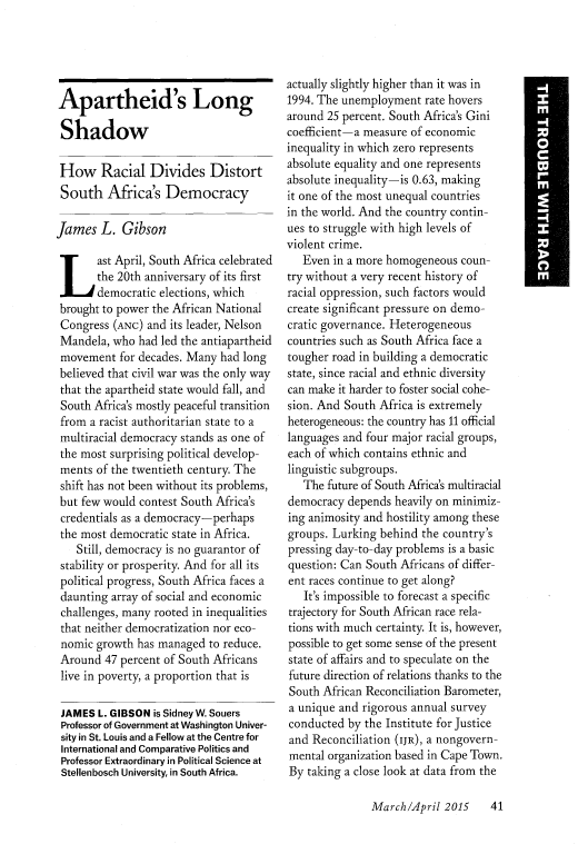 handle is hein.journals/fora94 and id is 321 raw text is: 





Apartheid's Long

Shadow

How Racial Divides Distort
South Africa's Democracy

James L. Gibson
ast April, South Africa celebrated
       the 20th anniversary of its first
       democratic elections, which
 brought to power the African National
 Congress (ANC) and its leader, Nelson
 Mandela, who had led the antiapartheid
 movement for decades. Many had long
 believed that civil war was the only way
 that the apartheid state would fall, and
 South Africa's mostly peaceful transition
 from a racist authoritarian state to a
 multiracial democracy stands as one of
 the most surprising political develop-
 ments of the twentieth century. The
 shift has not been without its problems,
 but few would contest South Africa's
 credentials as a democracy-perhaps
 the most democratic state in Africa.
    Still, democracy is no guarantor of
 stability or prosperity. And for all its
 political progress, South Africa faces a
 daunting array of social and economic
 challenges, many rooted in inequalities
 that neither democratization nor eco-
 nomic growth has managed to reduce.
 Around 47 percent of South Africans
 live in poverty, a proportion that is

 JAMES L. GIBSON is Sidney W. Souers
 Professor of Government at Washington Univer-
 sity in St. Louis and a Fellow at the Centre for
 International and Comparative Politics and
 Professor Extraordinary in Political Science at
 Stellenbosch University, in South Africa.


actually slightly higher than it was in
1994. The unemployment rate hovers
around 25 percent. South Africa's Gini
coefficient-a measure of economic
inequality in which zero represents
absolute equality and one represents
absolute inequality-is 0.63, making
it one of the most unequal countries
in the world. And the country contin-
ues to struggle with high levels of
violent crime.
   Even in a more homogeneous coun-
try without a very recent history of
racial oppression, such factors would
create significant pressure on demo-
cratic governance. Heterogeneous
countries such as South Africa face a
tougher road in building a democratic
state, since racial and ethnic diversity
can make it harder to foster social cohe-
sion. And South Africa is extremely
heterogeneous: the country has 11 official
languages and four major racial groups,
each of which contains ethnic and
linguistic subgroups.
   The future of South Africa's multiracial
democracy depends heavily on minimiz-
ing animosity and hostility among these
groups. Lurking behind the country's
pressing day-to-day problems is a basic
question: Can South Africans of differ-
ent races continue to get along?
   It's impossible to forecast a specific
trajectory for South African race rela-
tions with much certainty. It is, however,
possible to get some sense of the present
state of affairs and to speculate on the
future direction of relations thanks to the
South African Reconciliation Barometer,
a unique and rigorous annual survey
conducted by the Institute for Justice
and Reconciliation (IJR), a nongovern-
mental organization based in Cape Town.
By taking a close look at data from the


March/April 2015     41


M


