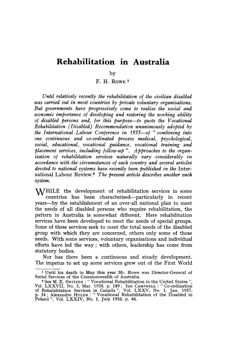 handle is hein.journals/intlr78 and id is 495 raw text is: Rehabilitation in Australia

by
F. H. ROWE1
Until relatively recently the rehabilitation o/the civilian disabled
was carried out in most countries by private voluntary organisations.
But governments have progressively come to realise the social and
economic importance of developing and restoring the working ability
of disabled persons and, for this purpose-to quote the Vocational
Rehabilitation (Disabled) Recommendation unanimously adopted by
the International Labour Conference in 1955-of  combining into
one continuous and co-ordinated process medical, psychological,
social, educational, vocational guidance, vocational training and
placement services, including follow-up . Approaches to the organ-
isation of rehabilitation services naturally vary considerably in
accordance with the circumstances of each country and several articles
devoted to national systems have recently been published in the Inter-
national Labour Review.2 The present article describes another such
system.
W    HILE   the development of rehabilitation services in some
countries has been      characterised-particularly   in  recent
years-by the establishment of an over-all national plan to meet
the needs of all disabled persons who require rehabilitation, the
pattern in Australia is somewhat different. Here rehabilitation
services have been developed to meet the needs of special groups.
Some of these services seek to meet the total needs of the disabled
group with which they are concerned, others only some of those
needs. With some services, voluntary organisations and individual
efforts have led the way; with others, leadership has come from
statutory bodies.
Nor has there been a continuous and steady development.
The impetus to set up some services grew out of the First World
1 Until his death in May this year Mr. Rowe was Director-General of
Social Services of the Commonwealth of Australia.
2 See M. E. SWITZER :  Vocational Rehabilitation in the United States ,
Vol. LXXVII, No. 3, Mar. 1958, p. 189; Ian CAMPBELL:  Co-ordination
of Rehabilitation Services in Canada , Vol. LXXV, No. 1, Jan. 1957,
p. 34 ; Alexandre HULEK :  Vocational Rehabilitation of the Disabled in
Poland , Vol. LXXIV, No. 1, July 1956, p. 46.


