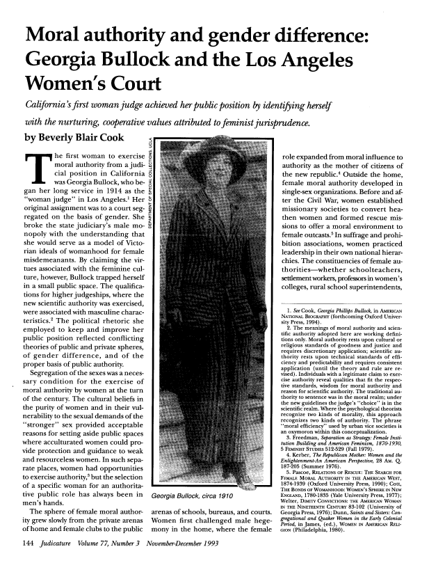 handle is hein.journals/judica77 and id is 158 raw text is: Moral authority and gender difference:
Georgia Bullock and the Los Angeles
Women's Court
California' first woman judge achieved her public position by identifying herself
with the nurturing, cooperative values attributed tofeministjurisprudence.
by Beverly Blair Cook                     .......

T he first woman to exercise
moral authority from a judi-
cial position in California
was Georgia Bullock, who be-
gan her long service in 1914 as the
woman judge in Los Angeles.1 Her
original assignment was to a court seg-
regated on the basis of gender. She
broke the state judiciary's male mo-
nopoly with the understanding that
she would serve as a model of Victo-
rian ideals of womanhood for female
misdemeanants. By claiming the vir-
tues associated with the feminine cul-
ture, however, Bullock trapped herself
in a small public space. The qualifica-
tions for higher judgeships, where the
new scientific authority was exercised,
were associated with masculine charac-
teristics.2 The political rhetoric she
employed to keep and improve her
public position reflected conflicting
theories of public and private spheres,
of gender difference, and of the
proper basis of public authority.
Segregation of the sexes was a neces-
sary condition for the exercise of
moral authority by women at the turn
of the century. The cultural beliefs in
the purity of women and in their vul-
nerability to the sexual demands of the
stronger sex provided acceptable
reasons for setting aside public spaces
where acculturated women could pro-
vide protection and guidance to weak
and resourceless women. In such sepa-
rate places, women had opportunities
to exercise authority,3 but the selection
of a specific woman for an authorita-
tive public role has always been in
men's hands.
The sphere of female moral author-
ity grew slowly from the private arenas
of home and female clubs to the public

Georgia Bullock, circa 1910

arenas of schools, bureaus, and courts.
Women first challenged male hege-
mony in the home, where the female

role expanded from moral influence to
authority as the mother of citizens of
the new republic.4 Outside the home,
female moral authority developed in
single-sex organizations. Before and af-
ter the Civil War, women established
missionary societies to convert hea-
then women and formed rescue mis-
sions to offer a moral environment to
female outcasts.5 In suffrage and prohi-
bition associations, women practiced
leadership in their own national hierar-
chies. The constituencies of female au-
thorities-whether schoolteachers,
settlement workers, professors in women's
colleges, rural school superintendents,
1. See Cook, Georgia Phillips Bullock, in AMERICAN
NATIONAL BIOGRAPHY (forthcoming Oxford Univer-
sity Press, 1994).
2. The meanings of moral authority and scien-
tific authority adopted here are working defini-
tions only. Moral authority rests upon cultural or
religious standards of goodness and justice and
requires discretionary application; scientific au-
thority rests upon technical standards of effi-
ciency and predictability and requires consistent
application (until the theory and rule are re-
vised). Individuals with a legitimate claim to exer-
cise authority reveal qualities that fit the respec-
tive standards, wisdom for moral authority and
reason for scientific authority. The traditional au-
thority to sentence was in the moral realm; under
the new guidelines the judge's choice is in the
scientific realm. Where the psychological theorists
recognize two kinds of morality, this approach
recognizes two kinds of authority. The phrase
moral efficiency used by urban vice societies is
an oxymoron within this conceptualization.
3. Freedman, Separation as Strategy: Female Insti-
tution Building and American Feminism, 1870-1930,
5 FEMINIST STUDIES 512-529 (Fall 1979).
4. Kerber, The Republican Mother: Women and the
Enlightenment-An American Perspective, 28 AM. Q.
187-205 (Summer 1976).
5. Pascoe, RELATIONS OF RESCUE: THE SEARCH FOR
FEMALE MORAL AUTHORITY IN THE AMERICAN WEST,
1874-1939 (Oxford University Press, 1990); Cott,
THE BONDS OF WOMANHOOD: WOMEN'S SPHERE IN NEW
ENGLAND, 1780-1835 (Yale University Press, 1977);
Welter, DIMITY CONVICTIONS: THE AMERICAN WOMAN
IN THE NINETEENTH CENTURY 83-102 (University of
Georgia Press, 1976); Dunn, Saints and Sisters: Con-
gregational and Quaker Women in the Early Colonial
Period, in James, (ed.), WOMEN IN AMERICAN RELI-
GION (Philadelphia, 1980).

144 Judicature Volume 77, Number 3  November-December1993


