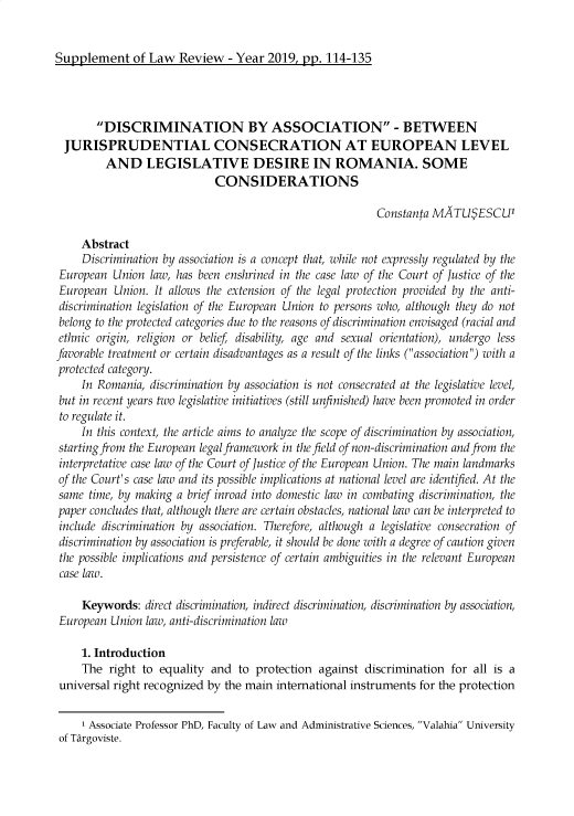 handle is hein.journals/lawrv9 and id is 459 raw text is: Supplement of Law Review - Year 2019, pp. 114-135

DISCRIMINATION BY ASSOCIATION - BETWEEN
JURISPRUDENTIAL CONSECRATION AT EUROPEAN LEVEL
AND LEGISLATIVE DESIRE IN ROMANIA. SOME
CONSIDERATIONS
Constanta MATUS ESCU1
Abstract
Discrimination by association is a concept that, while not expressly regulated by the
European Union law, has been enshrined in the case law of the Court of Justice of the
European Union. It allows the extension of the legal protection provided by the anti-
discrimination legislation of the European Union to persons who, although they do not
belong to the protected categories due to the reasons of discrimination envisaged (racial and
ethnic origin, religion or belief, disability, age and sexual orientation), undergo less
favorable treatment or certain disadvantages as a result of the links (association) with a
protected category.
In Romania, discrimination by association is not consecrated at the legislative level,
but in recent years two legislative initiatives (still unfinished) have been promoted in order
to regulate it.
In this context, the article aims to analyze the scope of discrimination by association,
starting from the European legal framework in the field of non-discrimination and from the
interpretative case law of the Court of Justice of the European Union. The main landmarks
of the Court's case law and its possible implications at national level are identified. At the
same time, by making a brief inroad into domestic law in combating discrimination, the
paper concludes that, although there are certain obstacles, national law can be interpreted to
include discrimination by association. Therefore, although a legislative consecration of
discrimination by association is preferable, it should be done with a degree of caution given
the possible implications and persistence of certain ambiguities in the relevant European
case law.
Keywords: direct discrimination, indirect discrimination, discrimination by association,
European Union law, anti-discrimination law
1. Introduction
The right to equality and to protection against discrimination for all is a
universal right recognized by the main international instruments for the protection
1 Associate Professor PhD, Faculty of Law and Administrative Sciences, Valahia University
of Targoviste.


