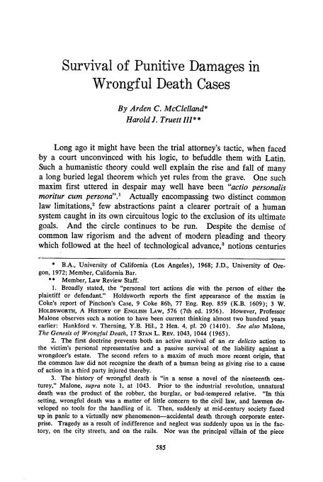 handle is hein.journals/usflr8 and id is 597 raw text is: Survival of Punitive Damages in
Wrongful Death Cases
By Arden C. McClelland*
Harold J. Truett II1**
Long ago it might have been the trial attorney's tactic, when faced
by a court unconvinced with his logic, to befuddle them with Latin.
Such a humanistic theory could well explain the rise and fall of many
a long buried legal theorem which yet rules from the grave. One such
maxim first uttered in despair may well have been actio personalis
moritur cum persona.' Actually encompassing two distinct common
law limitations,2 few abstractions paint a clearer portrait of a human
system caught in its own circuitous logic to the exclusion of its ultimate
goals.   And the circle continues to be run.       Despite the demise of
common law rigorism and the advent of modern pleading and theory
which followed at the heel of technological advance,' notions centuries
* B.A., University of California (Los Angeles), 1968; J.D., University of Ore-
gon, 1972; Member, California Bar.
** Member, Law Review Staff.
1. Broadly stated, the personal tort actions die with the person of either the
plaintiff or defendant.  Holdsworth reports the first appearance of the maxim in
Coke's report of Pinchon's Case, 9 Coke 86b, 77 Eng. Rep. 859 (K.B. 1609); 3 W.
HOLDSWORTH, A HISTORY OF ENGLISH LAw, 576 (7th ed. 1956). However, Professor
Malone observes such a notion to have been current thinking almost two hundred years
earlier: Hankford v. Therning, Y.B. Hil., 2 Hen. 4, pl. 20 (1410). See also Malone,
The Genesis of Wrongful Death, 17 STAN L. REV. 1043, 1044 (1965).
2. The first doctrine prevents both an active survival of an ex delicto action to
the victim's personal representative and a passive survival of the liability against a
wrongdoer's estate. The second refers to a maxim of much more recent origin, that
the common law did not recognize the death of a human being as giving rise to a cause
of action in a third party injured thereby.
3. The history of wrongful death is in a sense a novel of the nineteenth cen-
turey, Malone, supra note 1, at 1043. Prior to the industrial revolution, unnatural
death was the product of the robber, the burglar, or bad-tempered relative. In this
setting, wrongful death was a matter of little concern to the civil law, and lawmen de-
veloped no tools for the handling of it. Then, suddenly at mid-century society faced
up in panic to a virtually new phenomenon-accidental death through corporate enter-
prise. Tragedy as a result of indifference and neglect was suddenly upon us in the fac-
tory, on the city streets, and on the rails. Nor was the principal villain of the piece


