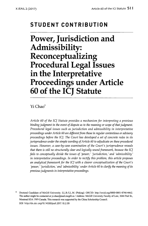 handle is hein.journals/jeasil10 and id is 507 raw text is: 
Article 60 of the ICJ Statute 511


          STUDENT CONTRIBUTION



          Power, Jurisdiction and

          Admissibility:

          Reconceptualizing

          Procedural Legal Issues

          in   the Interpretative

          Proceedings under Article

          60 of the ICJ Statute



          Yi Chao*



          Article 60 of the ICJ Statute provides a mechanism for interpreting a previous
          binding judgment in the event of dispute as to the meaning or scope of that judgment.
          Procedural legal issues such as jurisdiction and admissibility in interpretative
          proceedings under Article 60 are different from those in regular contentious or advisory
          proceedings before the ICJ. The Court has developed a set of concrete rules in its
          jurisprudence under the simple wording of Article 60 to adjudicate on these procedural
          issues. However, a case-by-case examination of the Court's jurisprudence reveals
          that there is still no structurally clear and logically sound framework, because the ICJ
          fails to conceptually divide the issues of 'power,' 'jurisdiction,' and 'admissibility'
          in interpretative proceedings. In order to rectify this problem, this article proposes
          an analytical framework for the ICJ with a clearer conceptualization of the Court's
          'power,' jurisdiction,' and 'admissibility' under Article 60 to clarify the meaning of its
          previous judgments in interpretative proceedings.





* Doctoral Candidate of McGill University. LL.B./LL.M. (Peking). ORCID: http://orcid.org/0000-0001-8746-4462.
  The author might be contacted at yi.chao@mail.mcgill.ca / Address: McGill University Faculty of Law, 3644 Peel St.,
  Montreal H3A lW9 Canada. This research was supported by the China Scholarship Council.
  DOl: http://dx.doi.org/10.14330/jeail.2017.10.2.09


X JEAIL 2 (2017)


