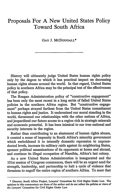 handle is hein.journals/vajint28 and id is 883 raw text is: Proposals For A New United States Policy
Toward South Africa
GAY J. MCDOUGALL*
History will ultimately judge United States human rights policy
only by the degree to which it has practical impact on decreasing
human rights abuses around the world. In that regard, United States
policy in southern Africa may be the principal test of the effectiveness
of that policy.
The Reagan Administration policy of constructive engagement
has been only the most recent in a long serids of failed United States
policies in the southern Africa region. But constructive engage-
ment perhaps strayed farthest from the United States commitment
to human rights and justice. It undermined our moral standing in the
world, threatened our relationships with the other nations of Africa,
and jeopardized our future access to a region rich in strategic minerals
and economic potential. It has been inimical to our true national and
security interests in the region.
Rather than contributing to an abatement of human rights abuses,
it created a sense of impunity in South Africa's minority government
which emboldened it to intensify domestic repression to unprece-
dented levels, increase its military raids against its neighboring States,
sponsor political assassinations of its opponents at home and abroad,
and continue its illegal occupation of Namibia, Africa's last colony.
As a new United States Administration is inaugurated and the
101st session of Congress commences, there will be an urgent need for
strength, leadership, and partnership to halt a cycle of violence that
threatens to engulf the entire region of southern Africa. To meet that
* Director, South Africa Project, Lawyers' Committee for Civil Rights Under Law. The
opinions in this commentary are those of the author and do not reflect the policies or vies of
the Lawyers' Committee for Civil Rights Under Law.


