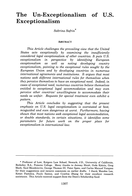 handle is hein.journals/vantl41 and id is 1319 raw text is: The         Un-Exceptionalism                          of U.S.
Exceptionalism
Sabrina Safrin*
ABSTRACT
This Article challenges the prevailing view that the United
States  acts  exceptionally  by   examining   the   insufficiently
considered legal exceptionalism of other countries. It puts U.S.
exceptionalism   in   perspective   by   identifying   European
exceptionalism    as   well  as   noting    developing   country
exceptionalism, pointing to the exceptional rules sought by the
European Union and by developing countries in numerous
international agreements and institutions. It argues that most
nations seek different international rules for themselves when
they perceive themselves to have an exceptional need. Indeed, in
cases of exceptional need, numerous countries believe themselves
entitled to exceptional legal accommodation and may even
perceive other countries' unwillingness to accommodate their
needs as unfair. Requests for special treatment even exhibit a
pattern.
This Article concludes by suggesting that the present
emphasis on U.S. legal exceptionalism is overstated at best,
misguided and even dangerous at worst. Furthermore, having
shown that most nations seek exceptional legal accommodation,
or double standards, in certain situations, it identifies some
parameters    for  future   work   on   the  proper   place   for
exceptionalism in international law.
* Professor of Law, Rutgers Law School, Newark; J.D., University of California,
Berkeley; B.A., Pomona College. Many thanks to Jeremy Hirsh, Orde Kittrie, Greg
Mark, Saul Mendolovitz, George Thomas III, Peter Spiro, and Carlos Manuel Vazquez
for their suggestions and incisive comments on earlier drafts. I thank Mandee Lee,
Ketan Pastakia, Paulo Santos, and Cynthia Zhang for their excellent research
assistance. This Article received support from the Dean's Scholarship fund.

1307


