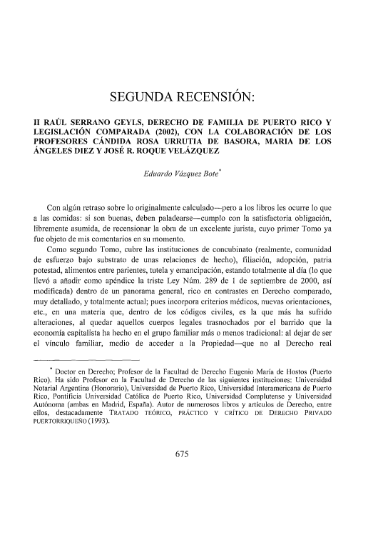 handle is hein.journals/vjuriprc37 and id is 723 raw text is: 









                     SEGUNDA RECENSION:


II RAUL   SERRANO GEYLS, DERECHO DE FAMILIA DE PUERTO RICO Y
LEGISLACION COMPARADA (2002), CON LA COLABORACION DE LOS
PROFESORES CANDIDA ROSA URRUTIA DE BASORA, MARIA DE LOS
ANGELES DIEZ Y JOSE R. ROQUE VELAZQUEZ

                              Eduardo Vczquez Bote*



    Con alg'n retraso sobre lo originalmente calculado-pero a los libros les ocurre 1o que
a las comidas: si son buenas, deben paladearse-cumplo con la satisfactoria obligaci6n,
libremente asumida, de recensionar la obra de un excelente jurista, cuyo primer Tomo ya
fue objeto de mis comentarios en su momento.
    Como  segundo Tomo,  cubre las instituciones de concubinato (realmente, comunidad
de  esfuerzo bajo substrato de unas relaciones de hecho), filiaci6n, adopci6n, patria
potestad, alimentos entre parientes, tutela y emancipaci6n, estando totalmente al dia (lo que
llev6 a afiadir como ap6ndice la triste Ley Nim. 289 de I de septiembre de 2000, asi
modificada) dentro de un panorama general, rico en contrastes en Derecho comparado,
nuy  detallado, y totalmente actual; pues incorpora criterios m6dicos, nuevas orientaciones,
etc., en una materia que, dentro de los c6digos civiles, es la que mis ha  sufrido
alteraciones, al quedar aquellos cuerpos legales trasnochados por el barrido que la
economia capitalista ha hecho en el grupo familiar mis o menos tradicional: al dejar de ser
el vinculo  familiar, medio de acceder  a la Propiedad-que   no  al Derecho  real

     . Doctor en Derecho; Profesor de la Facultad de Derecho Eugenio Maria de Hostos (Puerto
Rico). Ha sido Profesor en la Facultad de Derecho de las siguientes instituciones: Universidad
Notarial Argentina (Honorario), Universidad de Puerto Rico, Universidad Interanericana de Puerto
Rico, Pontificia Universidad Cat61ica de Puerto Rico, Universidad Complutense y Universidad
Aut6noma (ambas en Madrid, Espatia). Autor de numerosos libros y articulos de Derecho, entre
ellos, destacadamente TRATADO TE6RICO, PRACTICO  Y  CRITICO DE  DERECHO  PRIVADO
PUERTORRlQUETO (1993).


675



