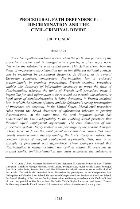 handle is hein.journals/walq85 and id is 1321 raw text is: PROCEDURAL PATH DEPENDENCE:
DISCRIMINATION AND THE
CIVIL-CRIMINAL DIVIDE
JULIE C. SUK*
ABSTRACT
Procedural path dependence occurs when the particular features of the
procedural system that is charged with enforcing a given legal norm
determine the substantive path of that norm. This Article shows how the
limits of employment discrimination law in two different national contexts
can be explained by procedural dynamics. In France, as in several
European    countries, employment discrimination     law   is  enforced
predominantly in criminal proceedings. French criminal procedure
enables the discovery of information necessary to prove the facts of
discrimination, whereas the limits of French civil procedure make it
impossible for such information to be revealed. As a result, the substantive
legal norm of nondiscrimination is being developed in French criminal
law, in which the element of intent and the defendant's strong presumption
of innocence are essential. In the United States, liberal civil procedure
rules permit the broad discovery of information relevant to proving
discrimination. At the same time, the civil litigation      system  has
undermined the law's adaptability to the evolving social practices that
threaten equal employment opportunity. The civil dimension of this
procedural system, deeply rooted in the paradigm of the private damages
action, tends to favor the employment discrimination claims that most
closely resemble torts, thereby limiting the law's ability to address the
complex causes of unequal employment opportunity. This, too, is an
example of procedural path dependence. These examples reveal that
discrimination is neither criminal nor civil in nature. To overcome its
present limits, antidiscrimination law must transcend the substantive
* © Julie C. Suk. Assistant Professor of Law, Benjamin N. Cardozo School of Law, Yeshiva
University. Thanks to George Fletcher, Mitch Lasser, Youngjae Lee, Judith Resnik, Daniel Sabbagh,
Joan Scott, Alex Stein, Stewart Sterk, and Jim Whitman for helpful comments on an earlier draft of
this article. The article also benefited from discussions by participants in the Comparative Law
Colloquium at Columbia Law School, the Advanced Comparative Law Seminar at Yale Law School,
the Annual Meeting of the Law and Society Association, and faculty workshops at the Cardozo School
of Law. I am grateful to Slim Ben Achour, Gwena~le Calves, Sophie Latraverse, and Samuel Thomas
for their insights on the French context. All translations, unless otherwise noted, are my own.

1315


