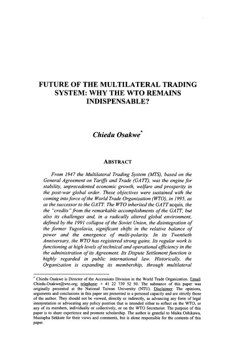 handle is hein.journals/aihlp10 and id is 3 raw text is: FUTURE OF THE MULTILATERAL TRADING
SYSTEM: WHY THE WTO REMAINS
INDISPENSABLE?
Chiedu Osakwe*
ABSTRACT
From 1947 the Multilateral Trading System (MTS), based on the
General Agreement on Tariffs and Trade (GA TT), was the engine for
stability, unprecedented economic growth, welfare and prosperity in
the post-war global order. These objectives were sustained with the
coming into force of the World Trade Organization (WTO), in 1995, as
as the successor to the GATT. The WTO inherited the GATT acquis, the
the credits from the remarkable accomplishments of the GATT, but
also its challenges and, in a radically altered global environment,
defined by the 1991 collapse of the Soviet Union, the disintegration of
the former Yugoslavia, significant shifts in the relative balance of
power and     the emergence of    multi-polarity. In  its  Twentieth
Anniversary, the WTO has registered strong gains. Its regular work is
functioning at high levels of technical and operational efficiency in the
the administration of its Agreement. Its Dispute Settlement function is
highly  regarded   in public international law. Historically, the
Organization is expanding its membership, through multilateral
Chiedu Osakwe is Director of the Accessions Division in the World Trade Organization. Email:
Chiedu.Osakwe@wto.org; telephone: + 41 22 739 52 50. The substance of this paper was
originally presented at the National Taiwan University (NTU). Disclaimer: The opinions,
arguments and conclusions in this paper are presented in a personal capacity and are strictly those
of the author. They should not be viewed, directly or indirectly, as advancing any form of legal
interpretation or advocating any policy position that is intended either to reflect on the WTO, or
any of its members, individually or collectively, or on the VTO Secretariat. The purpose of this
paper is to share experience and promote scholarship. The author is grateful to Maika Oshikawa,
Mustapha Sekkate for their views and comments, but is alone responsible for the contents of this
paper.


