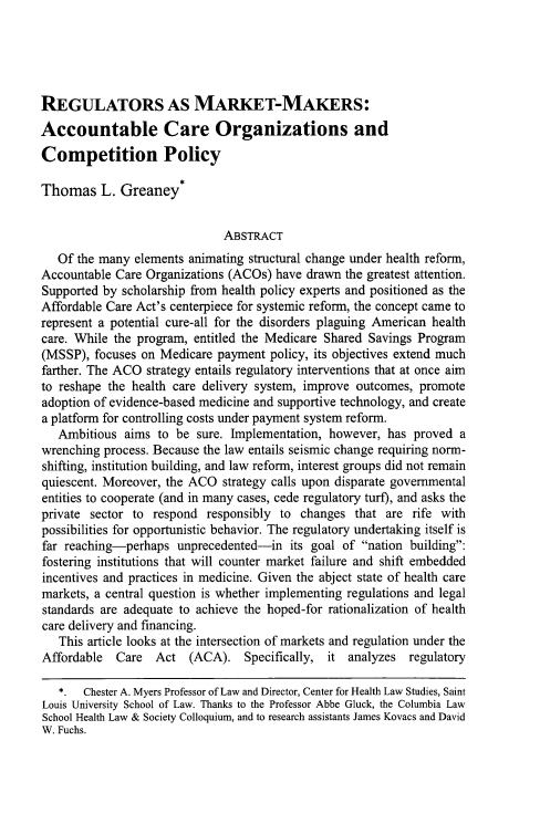 handle is hein.journals/arzjl46 and id is 11 raw text is: 





REGULATORS AS MARKET-MAKERS:
Accountable Care Organizations and
Competition Policy

Thomas L. Greaney*


                              ABSTRACT
   Of the many elements animating structural change under health reform,
Accountable Care Organizations (ACOs) have drawn the greatest attention.
Supported by scholarship from health policy experts and positioned as the
Affordable Care Act's centerpiece for systemic reform, the concept came to
represent a potential cure-all for the disorders plaguing American health
care. While the program, entitled the Medicare Shared Savings Program
(MSSP), focuses on Medicare payment policy, its objectives extend much
farther. The ACO strategy entails regulatory interventions that at once aim
to reshape the health care delivery system, improve outcomes, promote
adoption of evidence-based medicine and supportive technology, and create
a platform for controlling costs under payment system reform.
   Ambitious aims to be sure. Implementation, however, has proved a
wrenching process. Because the law entails seismic change requiring norm-
shifting, institution building, and law reform, interest groups did not remain
quiescent. Moreover, the ACO strategy calls upon disparate governmental
entities to cooperate (and in many cases, cede regulatory turf), and asks the
private sector to respond responsibly to changes that are rife with
possibilities for opportunistic behavior. The regulatory undertaking itself is
far reaching-perhaps unprecedented-in its goal of nation building:
fostering institutions that will counter market failure and shift embedded
incentives and practices in medicine. Given the abject state of health care
markets, a central question is whether implementing regulations and legal
standards are adequate to achieve the hoped-for rationalization of health
care delivery and financing.
   This article looks at the intersection of markets and regulation under the
Affordable Care Act (ACA). Specifically, it analyzes regulatory

   *. Chester A. Myers Professor of Law and Director, Center for Health Law Studies, Saint
Louis University School of Law. Thanks to the Professor Abbe Gluck, the Columbia Law
School Health Law & Society Colloquium, and to research assistants James Kovacs and David
W. Fuchs.


