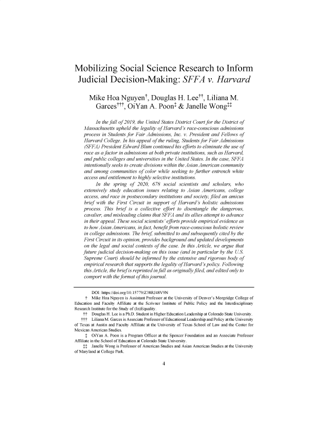 handle is hein.journals/aslj28 and id is 49 raw text is: Mobilizing Social Science Research to Inform
Judicial Decision-Making: SFFA v. Harvard
Mike Hoa Nguyent, Douglas H. Lee, Liliana M.
Garces , OiYan A. Poonl & Janelle Wongll
In the fall of 2019, the United States District Court for the District of
Massachusetts upheld the legality of Harvard's race-conscious admissions
process in Students for Fair Admissions, Inc. v. President and Fellows of
Harvard College. In his appeal of the ruling, Students for Fair Admissions
(SFFA) President Edward Blum continued his efforts to eliminate the use of
race as a factor in admissions at both private institutions, such as Harvard,
and public colleges and universities in the United States. In the case, SFFA
intentionally seeks to create divisions within the Asian American community
and among communities of color while seeking to further entrench white
access and entitlement to highly selective institutions.
In the spring of 2020, 678 social scientists and scholars, who
extensively study education issues relating to Asian Americans, college
access, and race in postsecondary institutions and society, filed an amicus
brief with the First Circuit in support of Harvard's holistic admissions
process. This brief is a collective effort to disentangle the dangerous,
cavalier, and misleading claims that SFFA and its allies attempt to advance
in their appeal. These social scientists' efforts provide empirical evidence as
to how Asian Americans, in fact, benefitfrom race-conscious holistic review
in college admissions. The brief submitted to and subsequently cited by the
First Circuit in its opinion, provides background and updated developments
on the legal and social contexts of the case. In this Article, we argue that
future judicial decision-making on this issue (and in particular by the U.S.
Supreme Court) should be informed by the extensive and rigorous body of
empirical research that supports the legality of Harvard's policy. Following
this Article, the brief is reprinted in full as originally filed, and edited only to
comport with the format of this journal.
DOI: https://doi.org/10.15779/Z38RJ48V9N
t- Mike Hoa Nguyen is Assistant Professor at the University of Denver's Morgridge College of
Education and Faculty Affiliate at the Scrivner Institute of Public Policy and the Interdisciplinary
Research Institute for the Study of (In)Equality.
TT Douglas H. Lee is a Ph.D. Student in Higher Education Leadership at Colorado State University.
TT-T Liliana M. Garces is Associate Professor of Educational Leadership and Policy at the University
of Texas at Austin and Faculty Affiliate at the University of Texas School of Law and the Center for
Mexican American Studies.
! OiYan A. Poon is a Program Officer at the Spencer Foundation and an Associate Professor
Affiliate in the School of Education at Colorado State University.
!! Janelle Wong is Professor of American Studies and Asian American Studies at the University
of Maryland at College Park.

4


