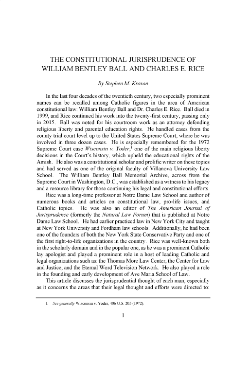handle is hein.journals/avemar16 and id is 7 raw text is: 








      THE   CONSTITUTIONAL JURISPRUDENCE OF
  WILLIAM BENTLEY BALL AND CHARLES E. RICE

                         By Stephen M Krason

    In the last four decades of the twentieth century, two especially prominent
names  can be recalled among  Catholic figures in the area of American
constitutional law: William Bentley Ball and Dr. Charles E. Rice. Ball died in
1999, and Rice continued his work into the twenty-first century, passing only
in 2015. Ball was noted for his courtroom work as an attorney defending
religious liberty and parental education rights. He handled cases from the
county trial court level up to the United States Supreme Court, where he was
involved in three dozen cases. He is especially remembered for the 1972
Supreme  Court case Wisconsin v. Yoder,' one of the main religious liberty
decisions in the Court's history, which upheld the educational rights of the
Amish.  He also was a constitutional scholar and prolific writer on these topics
and had served as one of the original faculty of Villanova University Law
School.  The  William Bentley  Ball Memorial Archive, across from  the
Supreme  Court in Washington, D.C., was established as a witness to his legacy
and a resource library for those continuing his legal and constitutional efforts.
    Rice was a long-time professor at Notre Dame Law School and author of
numerous  books  and articles on constitutional law, pro-life issues, and
Catholic topics.  He  was also an  editor of The American  Journal  of
Jurisprudence (formerly the Natural Law Forum) that is published at Notre
Dame  Law School.  He had earlier practiced law in New York City and taught
at New York University and Fordham law schools. Additionally, he had been
one of the founders of both the New York State Conservative Party and one of
the first right-to-life organizations in the country. Rice was well-known both
in the scholarly domain and in the popular one, as he was a prominent Catholic
lay apologist and played a prominent role in a host of leading Catholic and
legal organizations such as: the Thomas More Law Center, the Center for Law
and Justice, and the Eternal Word Television Network. He also played a role
in the founding and early development of Ave Maria School of Law.
    This article discusses the jurisprudential thought of each man, especially
as it concerns the areas that their legal thought and efforts were directed to:

    1. See generally Wisconsinv. Yoder, 406 U.S. 205 (1972).


1


