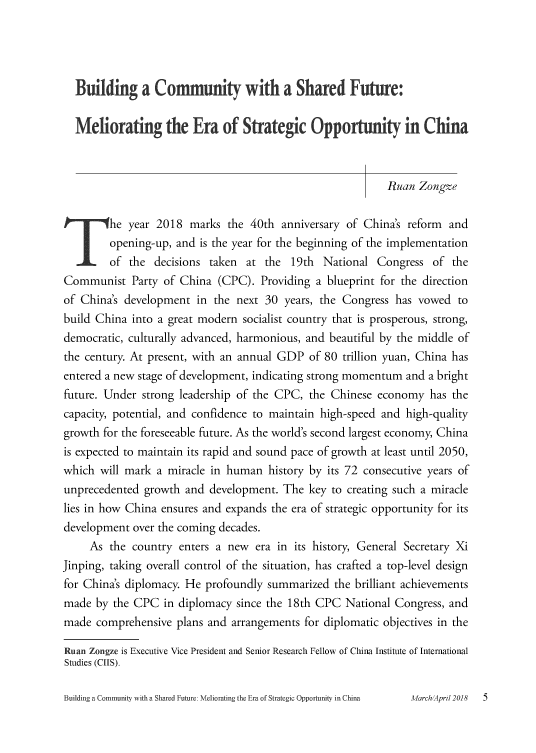 handle is hein.journals/chintersd69 and id is 5 raw text is: 




  Building a Community with a Shared Future:


  Meliorating the Era of Strategic Opportunity in China



                                                          Ruan  Zongze


T`      he  year 2018  marks  the 40th anniversary of China's reform and
        opening-up, and  is the year for the beginning of the implementation
        of  the decisions taken  at the  19th  National Congress   of the
Communist   Party of China  (CPC).  Providing a blueprint for the direction
of China's development  in the next 30  years, the Congress has vowed  to
build China into a great modern socialist country that is prosperous, strong,
democratic, culturally advanced, harmonious, and beautiful by the middle of
the century. At present, with an annual GDP of 80 trillion yuan, China has
entered a new stage of development, indicating strong momentum and a bright
future. Under strong leadership of the CPC, the Chinese  economy  has the
capacity, potential, and confidence to maintain high-speed and high-quality
growth for the foreseeable future. As the world's second largest economy, China
is expected to maintain its rapid and sound pace of growth at least until 2050,
which  will mark a miracle in human  history by its 72 consecutive years of
unprecedented  growth and development.  The key to creating such a miracle
lies in how China ensures and expands the era of strategic opportunity for its
development  over the coming decades.
     As the country  enters a new  era in its history, General Secretary Xi
Jinping, taking overall control of the situation, has crafted a top-level design
for China's diplomacy. He profoundly summarized  the brilliant achievements
made  by the CPC  in diplomacy since the 18th CPC  National Congress, and
made  comprehensive plans and arrangements for diplomatic objectives in the

Ruan Zongze is Executive Vice President and Senior Research Fellow of China Institute of International
Studies (CIIS).


Building a Community with a Shared Future: Meliorating the Era of Strategic Opportunity in Chinaa


March/April 2018


