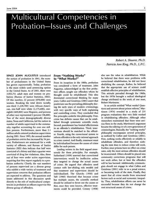 handle is hein.journals/fedpro68 and id is 3 raw text is: June 2004                                                                                                3
Robert A. Shearer, Ph.D.
Patricia Ann King, Ph.D., L.PC.

SINCE JOHN AUGUSTUS introduced
the notion of probation in 1841, the num-
ber of probationers in the United States
has grown exponentially. Today, probation
is the most widely used sentencing option
in the United States. As of 2001, there were
3,932,751 adult men and women on pro-
bation (Bureau of Justice Statistics, 2002).
Of this number, 22 percent (870,000) were
women. Breaking the total down racially,
one-third (1,228,700) were African-Ameri-
can, one-half were white (2,175,600), one-
eighth (469,800) were Hispanic, and persons
of other race represented 2 percent (58,600).
Two of the most demographically diverse
states, Texas and California, led the nation in
number of adults supervised in the commu-
nity, together accounting for over one mil-
lion persons. Furthermore, more than 2.1
million adults entered probation supervision
during 2001. Since 1995, the annual number
of probation entries has increased by 34 per-
cent. Probationers are sentenced for a wide
variety of offenses, and Bureau of Justice
Statistics (BJS) data indicate that half were
convicted of a felony and that a quarter were
convicted of drug law violations. Also, three
out of four were under active supervision,
requiring that they report regularly to a pro-
bation authority. Clearly, the vast numbers
of persons supervised are a diverse group
who exhibit a wide variety of treatment and
supervision concerns that probation officers
are expected to address. The questions and
issues addressed in this discussion speak
directly to the role of multicultural compe-
tencies in probation as officers supervise this
diverse group of offenders.

From Nothing Works
to What Works?
From its inception in the 1800s, probation
was considered a form of treatment. John
Augustus, acknowledged as the first proba-
tion officer, sought out offenders whom he
thought could be rehabilitated. This idea
dominated correctional thinking for many
years. Cullen and Gendreau (2001) assert that
positivism was the prevailing philosophy dur-
ing the early years of modern criminology,
with very specific ways of both explaining
and controlling crime. They concluded that
five principles underlie this philosophy. First,
crime has definite causes that can be estab-
lished through systematic scientific study.
Second, punishment has limited effectiveness
in an offender's rehabilitation. Third, inter-
ventions should be matched to the offend-
er. Fourth, using the correctional system to
reform offenders is the only rational approach
to crime control. And finally, treatment must
be individualized because the causes of crime
differ for each person.
Leading writers in the field argued stren-
uously for these principles. For example,
Sutherland (1939) asserted that correctional
interventions would be ineffective unless
they targeted to change the actual causes
of crime. He argued that offenders need
contact with law-abiding role models and
that treatment and supervision should be
individualized. The Gluecks (1950) and
Taft (1960) theorized that because crime
has multiple causes, the scientific method
should be utilized to ferret out the causes so
that, once they were known, effective treat-
ments could be provided. Cressey (1958)

also saw the value in rehabilitation. While
he believed that there were problems with
correctional rehabilitation, he did not favor
abolishing the concept. Rather, he believed
that the appropriate use of science could
establish effective principles of rehabilitation.
This attitude prevailed through the 1960s,
but the 1970s brought a radical ideological
change attributed to the work of one man,
Robert Martinson.
In an article entitled What works? Ques-
tions and answers about prison reform Mar-
tinson (1974) revealed in a study of 231
program evaluations that very little worked
in rehabilitating offenders. Although other
researchers maintained that there were seri-
ous flaws in the study, Martinson's argument
became the rallying cry of a new generation of
criminologists. Basically, the nothing works
philosophy encompasses several principles,
as outlined by Cullen and Gendreau (2001).
First, nothing works effectively or reliably to
rehabilitate offenders, and therefore noth-
ing the state does to reduce crime will work.
Further, since prisons have no effect on crime
rates, only the most serious offenders should
be incarcerated. Others should be placed into
community corrections programs that will
not work either, but at least the offenders
will be less harmed. Additionally, criminolo-
gists should not engage in what Cullen and
Gendreau (2001) refer to as a penal science,
or becoming tools of the state. Finally, they
assert that all crime results from structural
factors such as social and economic inequal-
ity. Thus, rehabilitation efforts can never be
successful because they do not change the
root structural causes of crime.


