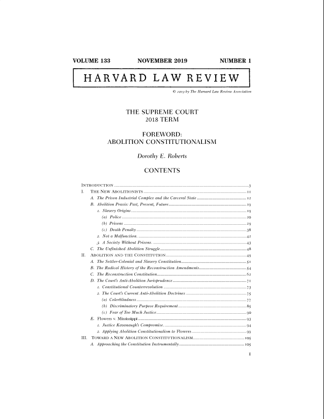 handle is hein.journals/hlr133 and id is 8 raw text is: VOLUME 133                                   NOVEMBER 2019                                             NUMBER 1
I HARVARD LAW REVIEW
© 2019 by The Harvard Law Review Association
THE SUPREME COURT
2018 TERM
FOREWORD:
ABOLITION CONSTITUTIONALISM
Dorothy E. Roberts
CONTENTS
INTRODUCTION ................................................................................................................................3
I. THE NEW ABOLITIONISTS ..................................................................................................11
A. The Prison Industrial Complex and the Carceral State .............................................. 12
B. Abolition Praxis: Past, Present, Future......................................................................19
T. Slavery Origins..............................................................................................................19
(a)  P o lice .......................................................................................................................20
(b) Prisons ..................................................................................................................... 29
(c) Death Penalty .........................................................................................................38
2. Not a Malfunction .......................................................................................................42
3. A Society Without Prisons .........................................................................................43
C. The Unfinished Abolition Struggle..................................................................................48
II.   ABOLITION        AND THE CONSTITUTION............................................................................49
A. The Settler-Colonial and Slavery Constitution..............................................................51
B. The Radical History of the Reconstruction Amendments.............................................54
C. The Reconstruction Constitution.....................................................................................62
D. The Court's Anti-Abolition Jurisprudence ......................................................................71
.   Constitutional     Counterrevolution       ...............................................................................73
2. The Court's Current Anti-Abolition Doctrines ......................................................75
(a)  C olorblindness...................................................................................................77
(b)  Discriminatory Purpose Requirement .................................................................85
(c) Fear of Too Much Justice......................................................................................90
E. Flowers v. Mississippi ....................................................................................................... 93
. Justice Kavanaugh's Compromise...............................................................................94
2. Applying Abolition Constitutionalism             to Flowers ....................................................99
III. TOWARD A NEW ABOLITION CONSTITUTIONALISM.................................................105
A. Approaching the Constitution Instrumentally ..............................................................105
11


