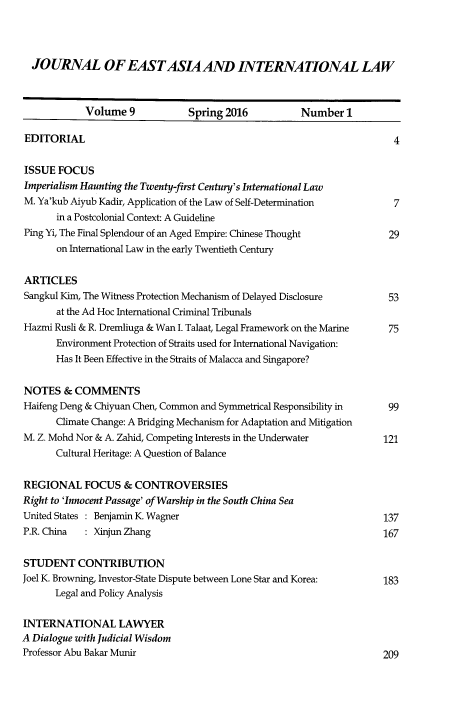 handle is hein.journals/jeasil9 and id is 2 raw text is: 




  JOURNAL OF EASTASIA AND INTERNATIONAL LAW



            Volume   9          Spring 2016           Number   1

EDITORIAL                                                               4

ISSUE  FOCUS
Imperialism Haunting the Twenty-first Century's International Law
M. Ya'kub Aiyub Kadir, Application of the Law of Self-Determination     7
       in a Postcolonial Context: A Guideline
Ping Yi, The Final Splendour of an Aged Empire: Chinese Thought        29
       on International Law in the early Twentieth Century


ARTICLES
Sangkul Kim, The Witness Protection Mechanism of Delayed Disclosure    53
       at the Ad Hoc International Criminal Tribunals
Hazmi Rusli & R. Dremliuga & Wan I. Talaat, Legal Framework on the Marine  75
       Environment Protection of Straits used for International Navigation:
       Has It Been Effective in the Straits of Malacca and Singapore?


NOTES   & COMMENTS
Haifeng Deng & Chiyuan Chen, Common and Symmetrical Responsibility in  99
       Climate Change: A Bridging Mechanism for Adaptation and Mitigation
M. Z. Mohd Nor & A. Zahid, Competing Interests in the Underwater      121
       Cultural Heritage: A Question of Balance

REGIONAL FOCUS & CONTROVERSIES
Right to 'Innocent Passage' of Warship in the South China Sea
United States : Benjamin K. Wagner                                    137
P.R. China  : Xinjun Zhang                                            167

STUDENT CONTRIBUTION
Joel K. Browning, Investor-State Dispute between Lone Star and Korea: 183
      Legal and Policy Analysis

INTERNATIONAL LAWYER
A Dialogue with Judicial Wisdom
Professor Abu Bakar Munir                                             209


