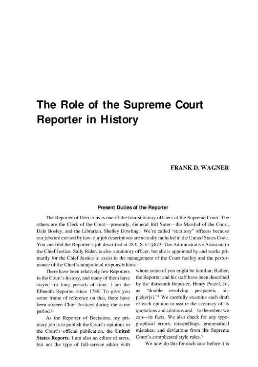handle is hein.journals/jspcth26 and id is 9 raw text is: 



















The Role of the Supreme Court


Reporter in History








                                                          FRANK D. WAGNER






                          Present  Duties of the Reporter

    The Reporter of Decisions is one of the four statutory officers of the Supreme Court. The
others are the Clerk of the Court-presently, General Bill Suter-the Marshal of the Court,
Dale Bosley, and the Librarian, Shelley Dowling.1 We're called statutory officers because
ourjobs are created by law; our job descriptions are actually included in the United States Code.
You can find the Reporter's job described at 28 U.S. C. §673. The Administrative Assistant to
the Chief Justice, Sally Rider, is also a statutory officer, but she is appointed by and works pri-
marily for the Chief Justice to assist in the management of the Court facility and the perfor-
mance of the Chief's nonjudicial responsibilities.2


    There have been relatively few Reporters
in the Court's history, and many of them have
stayed for long periods of time. I am the
fifteenth Reporter since 1789. To give you
some  frame of reference on that, there have
been sixteen Chief Justices during the same
period.3
    As  the Reporter of Decisions, my pri-
mary job is to publish the Court's opinions in
the Court's official publication, the United
States Reports. I am also an editor of sorts,
but not the type of full-service editor with


whom  some of you might be familiar. Rather,
the Reporter and his staff have been described
by the thirteenth Reporter, Henry Putzel, Jr.,
as   double  revolving  peripatetic nit-
picker[s].4 We carefully examine each draft
of each opinion to assure the accuracy of its
quotations and citations and-to the extent we
can-its facts. We also check for any typo-
graphical errors, misspellings, grammatical
mistakes, and deviations from the Supreme
Court's complicated style rules.5
    We  now do this for each case before it is


