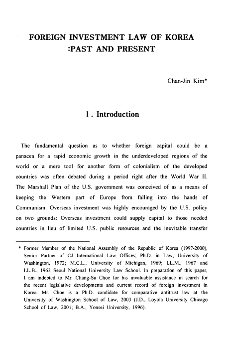 handle is hein.journals/ktilc31 and id is 5 raw text is: FOREIGN INVESTMENT LAW OF KOREA
:PAST AND PRESENT
Chan-Jin Kim*
I. Introduction
The fundamental question as to whether foreign capital could be a
panacea for a rapid economic growth in the underdeveloped regions of the
world or a mere tool for another form of colonialism of the developed
countries was often debated during a period right after the World War II.
The Marshall Plan of the U.S. government was conceived of as a means of
keeping the Western   part of Europe from    falling  into the hands of
Communism. Overseas investment was highly encouraged by the U.S. policy
on two grounds: Overseas investment could supply capital to those needed
countries in lieu of limited U.S. public resources and the inevitable transfer
* Former Member of the National Assembly of the Republic of Korea (1997-2000),
Senior Partner of CJ International Law Offices; Ph.D. in Law, University of
Washington, 1972; M.C.L., University of Michigan, 1969; LL.M., 1967 and
LL.B., 1963 Seoul National University Law School. In preparation of this paper,
I am indebted to Mr. Chang-Su Choe for his invaluable assistance in search for
the recent legislative developments and current record of foreign investment in
Korea. Mr. Choe is a Ph.D. candidate for comparative antitrust law at the
University of Washington School of Law, 2003 (J.D., Loyola University Chicago
School of Law, 2001; B.A., Yonsei University, 1996).


