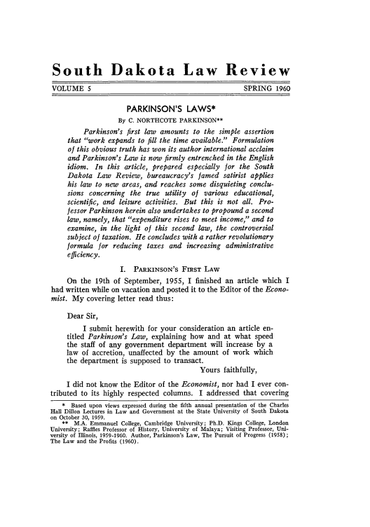 handle is hein.journals/sdlr5 and id is 5 raw text is: South Dakota Law Review
VOLUME 5                                               SPRING 1960
PARKINSON'S LAWS*
By C. NORTHCOTE PARKINSON**
Parkinson's first law amounts to the simple assertion
that work expands to fill the time available. Formulation
of this obvious truth has won its author international acclaim
and Parkinson's Law is now firmly entrenched in the English
idiom. In this article, prepared especially for the South
Dakota Law Review, bureaucracy's famed satirist applies
his law to new areas, and reaches some disquieting conclu-
sions concerning the true utility of various educational,
scientific, and leisure activities. But this is not all. Pro-
fessor Parkinson herein also undertakes to propound a second
law, namely, that expenditure rises to meet income, and to
examine, in the light of this second law, the controversial
subject of taxation. He concludes with a rather revolutionary
formula for reducing taxes and increasing administrative
efficiency.
I. PARKINSON'S FIRST LAW
On the 19th of September, 1955, I finished an article which I
had written while on vacation and posted it to the Editor of the Econo-
mist. My covering letter read thus:
Dear Sir,
I submit herewith for your consideration an article en-
titled Parkinson's Law, explaining how and at what speed
the staff of any government department will increase by a
law of accretion, unaffected by the amount of work which
the department is supposed to transact.
Yours faithfully,
I did not know the Editor of the Economist, nor had I ever con-
tributed to its highly respected columns. I addressed that covering
* Based upon views expressed during the fifth annual presentation of the Charles
Hall Dillon Lectures in Law and Government at the State University of South Dakota
on October 30, 1959.
** M.A. Emmanuel College, Cambridge University; Ph.D. Kings College, London
University; Raffles Professor of History, University of Malaya; Visiting Professor, Uni-
versity of Illinois, 1959-1960. Author, Parkinson's Law, The Pursuit of Progress (1958);
The Law and the Profits (1960).


