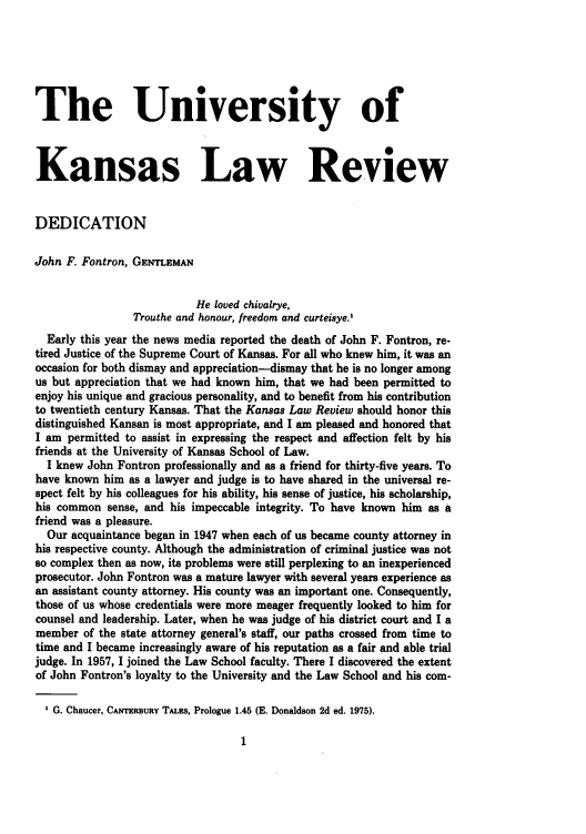 handle is hein.journals/ukalr31 and id is 5 raw text is: The University of
Kansas Law Review
DEDICATION
John F. Fontron, GENTLEMAN
He loved chivalrye,
Trouthe and honour, freedom and curteisye.1
Early this year the news media reported the death of John F. Fontron, re-
tired Justice of the Supreme Court of Kansas. For all who knew him, it was an
occasion for both dismay and appreciation-dismay that he is no longer among
us but appreciation that we had known him, that we had been permitted to
enjoy his unique and gracious personality, and to benefit from his contribution
to twentieth century Kansas. That the Kansas Law Review should honor this
distinguished Kansan is most appropriate, and I am pleased and honored that
I am permitted to assist in expressing the respect and affection felt by his
friends at the University of Kansas School of Law.
I knew John Fontron professionally and as a friend for thirty-five years. To
have known him as a lawyer and judge is to have shared in the universal re-
spect felt by his colleagues for his ability, his sense of justice, his scholarship,
his common sense, and his impeccable integrity. To have known him as a
friend was a pleasure.
Our acquaintance began in 1947 when each of us became county attorney in
his respective county. Although the administration of criminal justice was not
so complex then as now, its problems were still perplexing to an inexperienced
prosecutor. John Fontron was a mature lawyer with several years experience as
an assistant county attorney. His county was an important one. Consequently,
those of us whose credentials were more meager frequently looked to him for
counsel and leadership. Later, when he was judge of his district court and I a
member of the state attorney general's staff, our paths crossed from time to
time and I became increasingly aware of his reputation as a fair and able trial
judge. In 1957, I joined the Law School faculty. There I discovered the extent
of John Fontron's loyalty to the University and the Law School and his com-
G. Chaucer, CANTERBURY TALES, Prologue 1.45 (E. Donaldson 2d ed. 1975).


